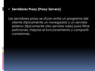 Servidores Proxy (Proxy Servers):Los servidores proxy se sitúan entre un programa del cliente (típicamente un navegador) y un servidor externo (típicamente otro servidor web) para filtrar peticiones, mejorar el funcionamiento y compartir conexiones.