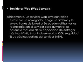 Servidores Web (Web Servers):Básicamente, un servidor web sirve contenido estático a un navegador, carga un archivo y lo sirve a través de la red al Se pueden utilizar varias tecnologías en el servidor para aumentar su potencia más allá de su capacidad de entregar páginas HTML; éstas incluyen scripts CGI, seguridad SSL y páginas activas del servidor (ASP).