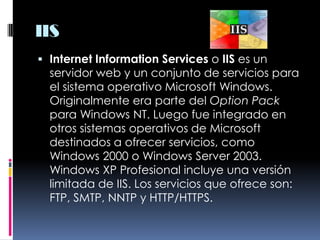 IISInternet Information Services o IIS es un servidor web y un conjunto de servicios para el sistema operativo Microsoft Windows. Originalmente era parte del Option Pack para Windows NT. Luego fue integrado en otros sistemas operativos de Microsoft destinados a ofrecer servicios, como Windows 2000 o Windows Server 2003. Windows XP Profesional incluye una versión limitada de IIS. Los servicios que ofrece son: FTP, SMTP, NNTP y HTTP/HTTPS.