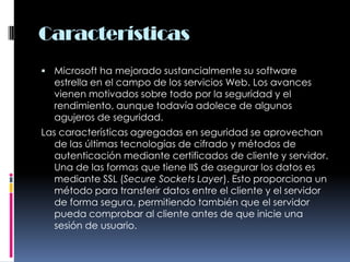 CaracterísticasMicrosoft ha mejorado sustancialmente su software estrella en el campo de los servicios Web. Los avances vienen motivados sobre todo por la seguridad y el rendimiento, aunque todavía adolece de algunos agujeros de seguridad.Las características agregadas en seguridad se aprovechan de las últimas tecnologías de cifrado y métodos de autenticación mediante certificados de cliente y servidor. Una de las formas que tiene IIS de asegurar los datos es mediante SSL (Secure Sockets Layer). Esto proporciona un método para transferir datos entre el cliente y el servidor de forma segura, permitiendo también que el servidor pueda comprobar al cliente antes de que inicie una sesión de usuario.