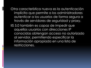 Otra característica nueva es la autenticación implícita que permite a los administradores autenticar a los usuarios de forma segura a través de servidores de seguridad y proxy.IIS 5.0 también es capaz de impedir que aquellos usuarios con direcciones IP conocidas obtengan acceso no autorizado al servidor, permitiendo especificar la información apropiada en una lista de restricciones.