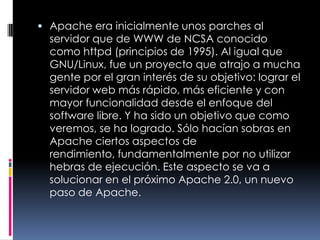 Apache era inicialmente unos parches al servidor que de WWW de NCSA conocido como httpd (principios de 1995). Al igual que GNU/Linux, fue un proyecto que atrajo a mucha gente por el gran interés de su objetivo: lograr el servidor web más rápido, más eficiente y con mayor funcionalidad desde el enfoque del software libre. Y ha sido un objetivo que como veremos, se ha logrado. Sólo hacían sobras en Apache ciertos aspectos de rendimiento, fundamentalmente por no utilizar hebras de ejecución. Este aspecto se va a solucionar en el próximo Apache 2.0, un nuevo paso de Apache.