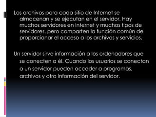 Los archivos para cada sitio de Internet se almacenan y se ejecutan en el servidor. Hay muchos servidores en Internet y muchos tipos de servidores, pero comparten la función común de proporcionar el acceso a los archivos y servicios.Un servidor sirve información a los ordenadores que se conecten a él. Cuando los usuarios se conectan a un servidor pueden acceder a programas, archivos y otra información del servidor.