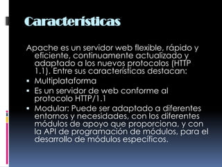 CaracterísticasApache es un servidor web flexible, rápido y eficiente, continuamente actualizado y adaptado a los nuevos protocolos (HTTP 1.1). Entre sus características destacan: MultiplataformaEs un servidor de web conforme al protocolo HTTP/1.1Modular: Puede ser adaptado a diferentes entornos y necesidades, con los diferentes módulos de apoyo que proporciona, y con la API de programación de módulos, para el desarrollo de módulos específicos.