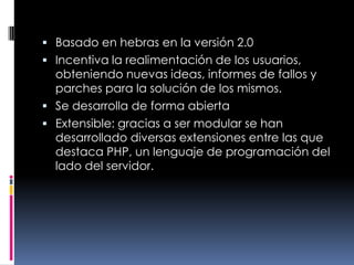 Basado en hebras en la versión 2.0Incentiva la realimentación de los usuarios, obteniendo nuevas ideas, informes de fallos y parches para la solución de los mismos.Se desarrolla de forma abiertaExtensible: gracias a ser modular se han desarrollado diversas extensiones entre las que destaca PHP, un lenguaje de programación del lado del servidor.