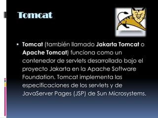 TomcatTomcat (también llamado Jakarta Tomcat o Apache Tomcat) funciona como un contenedor de servlets desarrollado bajo el proyecto Jakarta en la Apache Software Foundation. Tomcat implementa las especificaciones de los servlets y de JavaServer Pages (JSP) de Sun Microsystems.