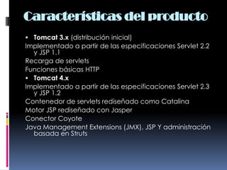 Características del productoTomcat 3.x (distribución inicial)Implementado a partir de las especificaciones Servlet 2.2 y JSP 1.1 Recarga de servlets Funciones básicas HTTP Tomcat 4.xImplementado a partir de las especificaciones Servlet 2.3 y JSP 1.2 Contenedor de servlets rediseñado como Catalina Motor JSP rediseñado con Jasper Conector Coyote Java Management Extensions (JMX), JSP Y administración basada en Struts 