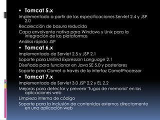 Tomcat 5.xImplementado a partir de las especificaciones Servlet 2.4 y JSP 2.0 Recolección de basura reducida Capa envolvente nativa para Windows y Unix para la integración de las plataformas Análisis rápido JSP Tomcat 6.xImplementado de Servlet 2.5 y JSP 2.1 Soporte para Unified Expression Language 2.1 Diseñado para funcionar en Java SE 5.0 y posteriores Soporte para Comet a través de la interfaz CometProcessor Tomcat 7.xImplementado de Servlet 3.0 JSP 2.2 y EL 2.2 Mejoras para detectar y prevenir "fugas de memoria" en las aplicaciones web Limpieza interna de código Soporte para la inclusión de contenidos externos directamente en una aplicación web 