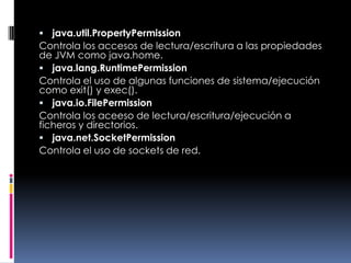java.util.PropertyPermissionControla los accesos de lectura/escritura a las propiedades de JVM como java.home. java.lang.RuntimePermissionControla el uso de algunas funciones de sistema/ejecución como exit() y exec(). java.io.FilePermissionControla los aceeso de lectura/escritura/ejecución a ficheros y directorios. java.net.SocketPermissionControla el uso de sockets de red. 