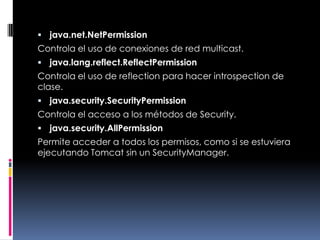 java.net.NetPermissionControla el uso de conexiones de red multicast. java.lang.reflect.ReflectPermissionControla el uso de reflection para hacer introspection de clase. java.security.SecurityPermissionControla el acceso a los métodos de Security. java.security.AllPermissionPermite acceder a todos los permisos, como si se estuviera ejecutando Tomcat sin un SecurityManager. 