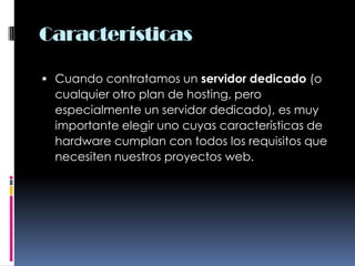 CaracterísticasCuando contratamos un servidor dedicado (o cualquier otro plan de hosting, pero especialmente un servidor dedicado), es muy importante elegir uno cuyas características de hardware cumplan con todos los requisitos que necesiten nuestros proyectos web.
