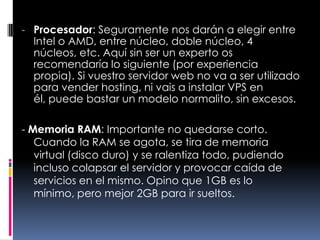 Procesador: Seguramente nos darán a elegir entre Intel o AMD, entre núcleo, doble núcleo, 4 núcleos, etc. Aquí sin ser un experto os recomendaría lo siguiente (por experiencia propia). Si vuestro servidor web no va a ser utilizado para vender hosting, ni vais a instalar VPS en él, puede bastar un modelo normalito, sin excesos.- Memoria RAM: Importante no quedarse corto. Cuando la RAM se agota, se tira de memoria virtual (disco duro) y se ralentiza todo, pudiendo incluso colapsar el servidor y provocar caída de servicios en el mismo. Opino que 1GB es lo mínimo, pero mejor 2GB para ir sueltos.