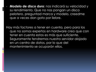 Modelo de disco duro: nos indicará su velocidad y su rendimiento. Que no nos pongan un disco pelotero, preguntad marca y modelo, creedme que a veces dan gato por liebre.Hay más factores a tener en cuenta, pero para los que no somos expertos en hardware creo que con tener en cuenta estos es más que suficiente. Seguramente tendremos nuestro servidor alojado en un centro de datos, por lo que del mantenimiento se ocuparán ellos.