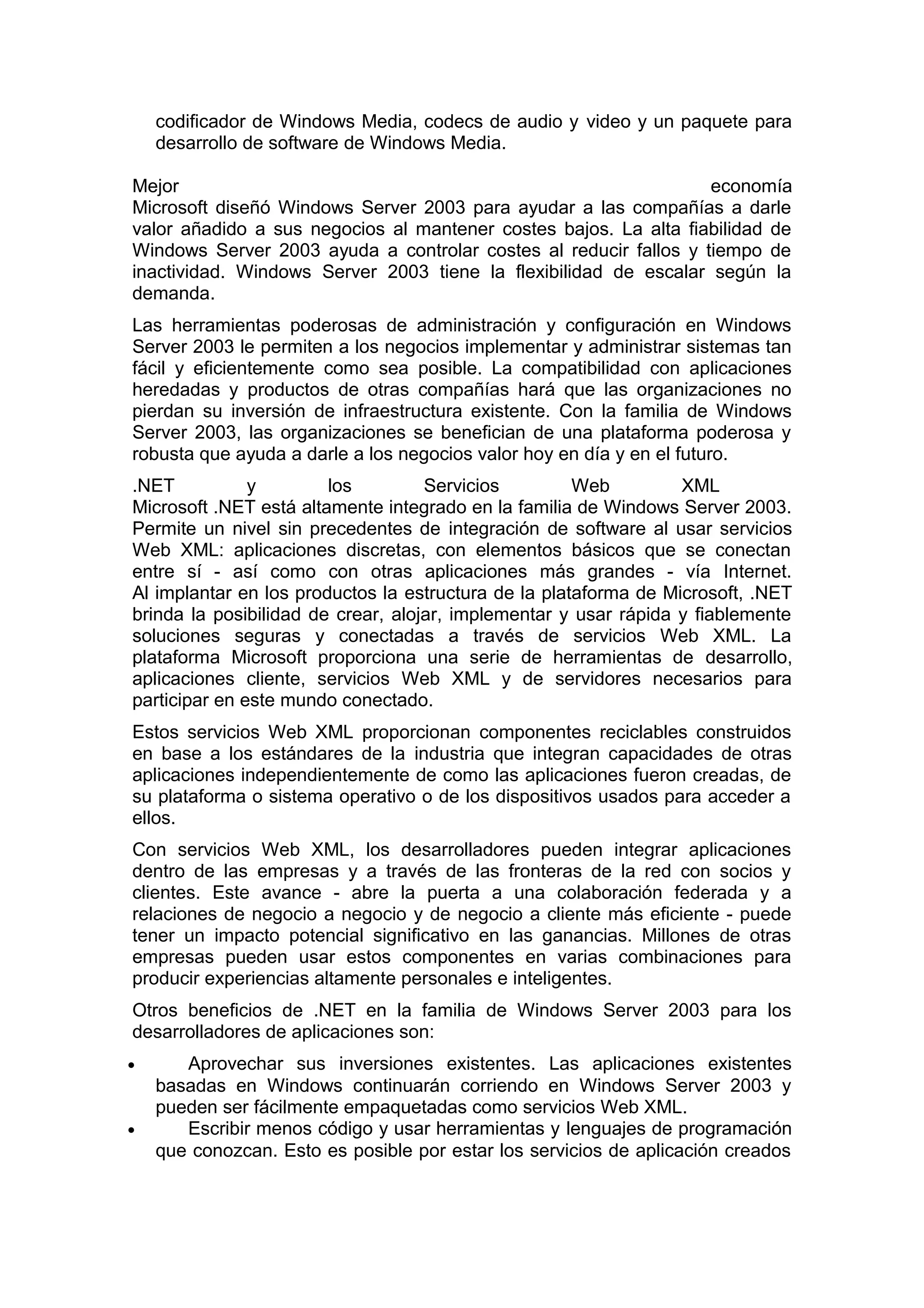 codificador de Windows Media, codecs de audio y video y un paquete para
desarrollo de software de Windows Media.
Mejor
economía
Microsoft diseñó Windows Server 2003 para ayudar a las compañías a darle
valor añadido a sus negocios al mantener costes bajos. La alta fiabilidad de
Windows Server 2003 ayuda a controlar costes al reducir fallos y tiempo de
inactividad. Windows Server 2003 tiene la flexibilidad de escalar según la
demanda.
Las herramientas poderosas de administración y configuración en Windows
Server 2003 le permiten a los negocios implementar y administrar sistemas tan
fácil y eficientemente como sea posible. La compatibilidad con aplicaciones
heredadas y productos de otras compañías hará que las organizaciones no
pierdan su inversión de infraestructura existente. Con la familia de Windows
Server 2003, las organizaciones se benefician de una plataforma poderosa y
robusta que ayuda a darle a los negocios valor hoy en día y en el futuro.
.NET
y
los
Servicios
Web
XML
Microsoft .NET está altamente integrado en la familia de Windows Server 2003.
Permite un nivel sin precedentes de integración de software al usar servicios
Web XML: aplicaciones discretas, con elementos básicos que se conectan
entre sí - así como con otras aplicaciones más grandes - vía Internet.
Al implantar en los productos la estructura de la plataforma de Microsoft, .NET
brinda la posibilidad de crear, alojar, implementar y usar rápida y fiablemente
soluciones seguras y conectadas a través de servicios Web XML. La
plataforma Microsoft proporciona una serie de herramientas de desarrollo,
aplicaciones cliente, servicios Web XML y de servidores necesarios para
participar en este mundo conectado.
Estos servicios Web XML proporcionan componentes reciclables construidos
en base a los estándares de la industria que integran capacidades de otras
aplicaciones independientemente de como las aplicaciones fueron creadas, de
su plataforma o sistema operativo o de los dispositivos usados para acceder a
ellos.
Con servicios Web XML, los desarrolladores pueden integrar aplicaciones
dentro de las empresas y a través de las fronteras de la red con socios y
clientes. Este avance - abre la puerta a una colaboración federada y a
relaciones de negocio a negocio y de negocio a cliente más eficiente - puede
tener un impacto potencial significativo en las ganancias. Millones de otras
empresas pueden usar estos componentes en varias combinaciones para
producir experiencias altamente personales e inteligentes.
Otros beneficios de .NET en la familia de Windows Server 2003 para los
desarrolladores de aplicaciones son:
•

•

Aprovechar sus inversiones existentes. Las aplicaciones existentes
basadas en Windows continuarán corriendo en Windows Server 2003 y
pueden ser fácilmente empaquetadas como servicios Web XML.
Escribir menos código y usar herramientas y lenguajes de programación
que conozcan. Esto es posible por estar los servicios de aplicación creados

 