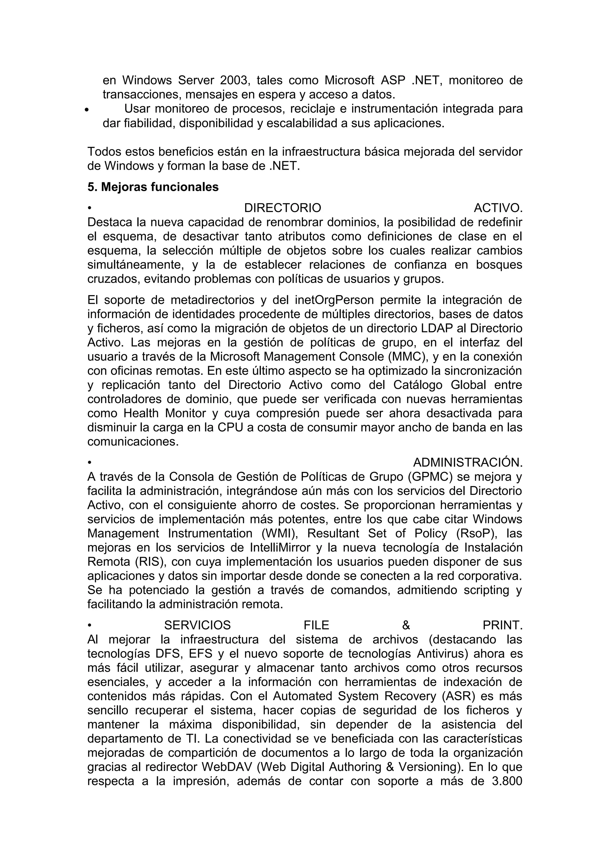 •

en Windows Server 2003, tales como Microsoft ASP .NET, monitoreo de
transacciones, mensajes en espera y acceso a datos.
Usar monitoreo de procesos, reciclaje e instrumentación integrada para
dar fiabilidad, disponibilidad y escalabilidad a sus aplicaciones.

Todos estos beneficios están en la infraestructura básica mejorada del servidor
de Windows y forman la base de .NET.
5. Mejoras funcionales
•
DIRECTORIO
ACTIVO.
Destaca la nueva capacidad de renombrar dominios, la posibilidad de redefinir
el esquema, de desactivar tanto atributos como definiciones de clase en el
esquema, la selección múltiple de objetos sobre los cuales realizar cambios
simultáneamente, y la de establecer relaciones de confianza en bosques
cruzados, evitando problemas con políticas de usuarios y grupos.
El soporte de metadirectorios y del inetOrgPerson permite la integración de
información de identidades procedente de múltiples directorios, bases de datos
y ficheros, así como la migración de objetos de un directorio LDAP al Directorio
Activo. Las mejoras en la gestión de políticas de grupo, en el interfaz del
usuario a través de la Microsoft Management Console (MMC), y en la conexión
con oficinas remotas. En este último aspecto se ha optimizado la sincronización
y replicación tanto del Directorio Activo como del Catálogo Global entre
controladores de dominio, que puede ser verificada con nuevas herramientas
como Health Monitor y cuya compresión puede ser ahora desactivada para
disminuir la carga en la CPU a costa de consumir mayor ancho de banda en las
comunicaciones.
•
ADMINISTRACIÓN.
A través de la Consola de Gestión de Políticas de Grupo (GPMC) se mejora y
facilita la administración, integrándose aún más con los servicios del Directorio
Activo, con el consiguiente ahorro de costes. Se proporcionan herramientas y
servicios de implementación más potentes, entre los que cabe citar Windows
Management Instrumentation (WMI), Resultant Set of Policy (RsoP), las
mejoras en los servicios de IntelliMirror y la nueva tecnología de Instalación
Remota (RIS), con cuya implementación los usuarios pueden disponer de sus
aplicaciones y datos sin importar desde donde se conecten a la red corporativa.
Se ha potenciado la gestión a través de comandos, admitiendo scripting y
facilitando la administración remota.
•
SERVICIOS
FILE
&
PRINT.
Al mejorar la infraestructura del sistema de archivos (destacando las
tecnologías DFS, EFS y el nuevo soporte de tecnologías Antivirus) ahora es
más fácil utilizar, asegurar y almacenar tanto archivos como otros recursos
esenciales, y acceder a la información con herramientas de indexación de
contenidos más rápidas. Con el Automated System Recovery (ASR) es más
sencillo recuperar el sistema, hacer copias de seguridad de los ficheros y
mantener la máxima disponibilidad, sin depender de la asistencia del
departamento de TI. La conectividad se ve beneficiada con las características
mejoradas de compartición de documentos a lo largo de toda la organización
gracias al redirector WebDAV (Web Digital Authoring & Versioning). En lo que
respecta a la impresión, además de contar con soporte a más de 3.800

 