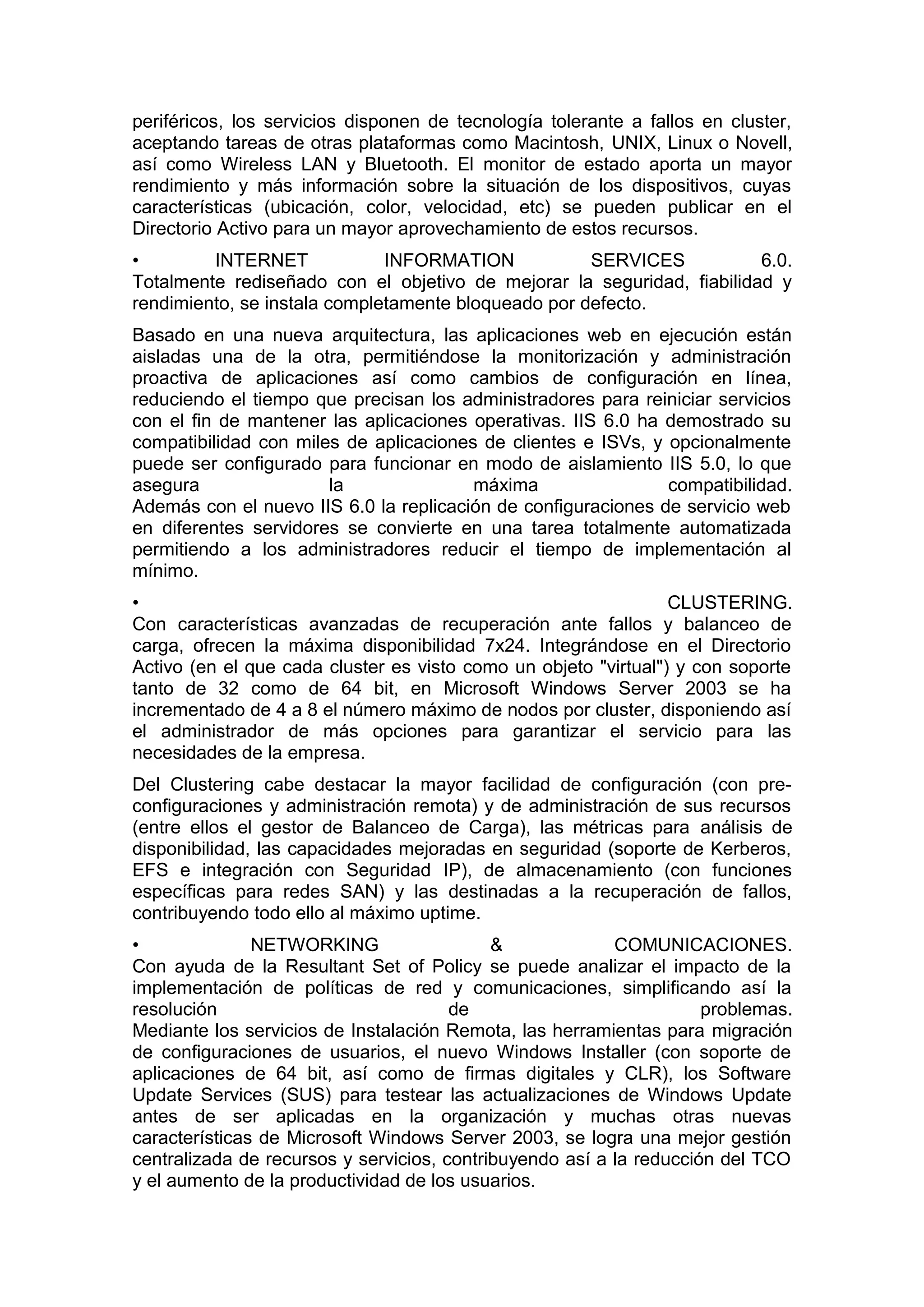 periféricos, los servicios disponen de tecnología tolerante a fallos en cluster,
aceptando tareas de otras plataformas como Macintosh, UNIX, Linux o Novell,
así como Wireless LAN y Bluetooth. El monitor de estado aporta un mayor
rendimiento y más información sobre la situación de los dispositivos, cuyas
características (ubicación, color, velocidad, etc) se pueden publicar en el
Directorio Activo para un mayor aprovechamiento de estos recursos.
•
INTERNET
INFORMATION
SERVICES
6.0.
Totalmente rediseñado con el objetivo de mejorar la seguridad, fiabilidad y
rendimiento, se instala completamente bloqueado por defecto.
Basado en una nueva arquitectura, las aplicaciones web en ejecución están
aisladas una de la otra, permitiéndose la monitorización y administración
proactiva de aplicaciones así como cambios de configuración en línea,
reduciendo el tiempo que precisan los administradores para reiniciar servicios
con el fin de mantener las aplicaciones operativas. IIS 6.0 ha demostrado su
compatibilidad con miles de aplicaciones de clientes e ISVs, y opcionalmente
puede ser configurado para funcionar en modo de aislamiento IIS 5.0, lo que
asegura
la
máxima
compatibilidad.
Además con el nuevo IIS 6.0 la replicación de configuraciones de servicio web
en diferentes servidores se convierte en una tarea totalmente automatizada
permitiendo a los administradores reducir el tiempo de implementación al
mínimo.
•
CLUSTERING.
Con características avanzadas de recuperación ante fallos y balanceo de
carga, ofrecen la máxima disponibilidad 7x24. Integrándose en el Directorio
Activo (en el que cada cluster es visto como un objeto "virtual") y con soporte
tanto de 32 como de 64 bit, en Microsoft Windows Server 2003 se ha
incrementado de 4 a 8 el número máximo de nodos por cluster, disponiendo así
el administrador de más opciones para garantizar el servicio para las
necesidades de la empresa.
Del Clustering cabe destacar la mayor facilidad de configuración (con preconfiguraciones y administración remota) y de administración de sus recursos
(entre ellos el gestor de Balanceo de Carga), las métricas para análisis de
disponibilidad, las capacidades mejoradas en seguridad (soporte de Kerberos,
EFS e integración con Seguridad IP), de almacenamiento (con funciones
específicas para redes SAN) y las destinadas a la recuperación de fallos,
contribuyendo todo ello al máximo uptime.
•
NETWORKING
&
COMUNICACIONES.
Con ayuda de la Resultant Set of Policy se puede analizar el impacto de la
implementación de políticas de red y comunicaciones, simplificando así la
resolución
de
problemas.
Mediante los servicios de Instalación Remota, las herramientas para migración
de configuraciones de usuarios, el nuevo Windows Installer (con soporte de
aplicaciones de 64 bit, así como de firmas digitales y CLR), los Software
Update Services (SUS) para testear las actualizaciones de Windows Update
antes de ser aplicadas en la organización y muchas otras nuevas
características de Microsoft Windows Server 2003, se logra una mejor gestión
centralizada de recursos y servicios, contribuyendo así a la reducción del TCO
y el aumento de la productividad de los usuarios.

 