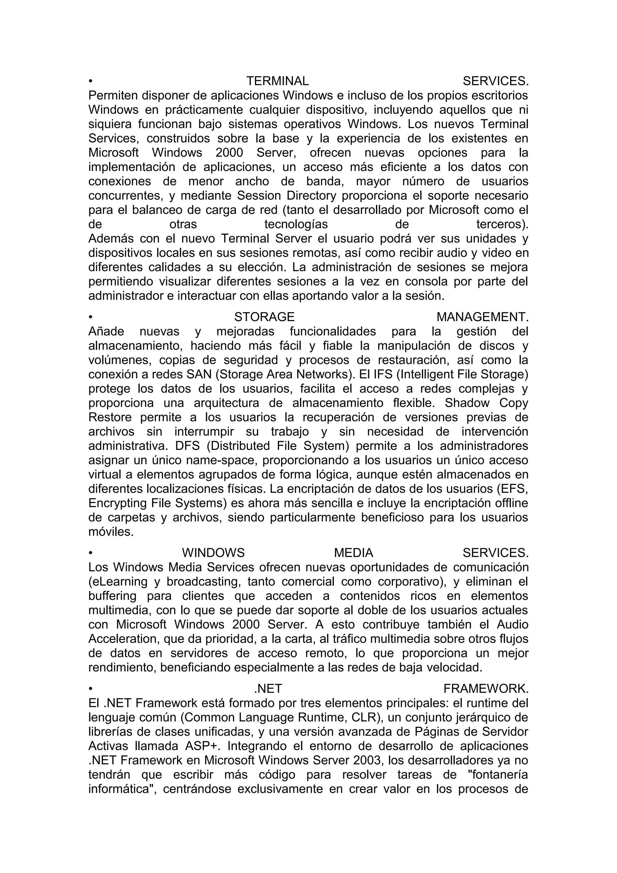 •
TERMINAL
SERVICES.
Permiten disponer de aplicaciones Windows e incluso de los propios escritorios
Windows en prácticamente cualquier dispositivo, incluyendo aquellos que ni
siquiera funcionan bajo sistemas operativos Windows. Los nuevos Terminal
Services, construidos sobre la base y la experiencia de los existentes en
Microsoft Windows 2000 Server, ofrecen nuevas opciones para la
implementación de aplicaciones, un acceso más eficiente a los datos con
conexiones de menor ancho de banda, mayor número de usuarios
concurrentes, y mediante Session Directory proporciona el soporte necesario
para el balanceo de carga de red (tanto el desarrollado por Microsoft como el
de
otras
tecnologías
de
terceros).
Además con el nuevo Terminal Server el usuario podrá ver sus unidades y
dispositivos locales en sus sesiones remotas, así como recibir audio y video en
diferentes calidades a su elección. La administración de sesiones se mejora
permitiendo visualizar diferentes sesiones a la vez en consola por parte del
administrador e interactuar con ellas aportando valor a la sesión.
•
STORAGE
MANAGEMENT.
Añade nuevas y mejoradas funcionalidades para la gestión del
almacenamiento, haciendo más fácil y fiable la manipulación de discos y
volúmenes, copias de seguridad y procesos de restauración, así como la
conexión a redes SAN (Storage Area Networks). El IFS (Intelligent File Storage)
protege los datos de los usuarios, facilita el acceso a redes complejas y
proporciona una arquitectura de almacenamiento flexible. Shadow Copy
Restore permite a los usuarios la recuperación de versiones previas de
archivos sin interrumpir su trabajo y sin necesidad de intervención
administrativa. DFS (Distributed File System) permite a los administradores
asignar un único name-space, proporcionando a los usuarios un único acceso
virtual a elementos agrupados de forma lógica, aunque estén almacenados en
diferentes localizaciones físicas. La encriptación de datos de los usuarios (EFS,
Encrypting File Systems) es ahora más sencilla e incluye la encriptación offline
de carpetas y archivos, siendo particularmente beneficioso para los usuarios
móviles.
•
WINDOWS
MEDIA
SERVICES.
Los Windows Media Services ofrecen nuevas oportunidades de comunicación
(eLearning y broadcasting, tanto comercial como corporativo), y eliminan el
buffering para clientes que acceden a contenidos ricos en elementos
multimedia, con lo que se puede dar soporte al doble de los usuarios actuales
con Microsoft Windows 2000 Server. A esto contribuye también el Audio
Acceleration, que da prioridad, a la carta, al tráfico multimedia sobre otros flujos
de datos en servidores de acceso remoto, lo que proporciona un mejor
rendimiento, beneficiando especialmente a las redes de baja velocidad.
•
.NET
FRAMEWORK.
El .NET Framework está formado por tres elementos principales: el runtime del
lenguaje común (Common Language Runtime, CLR), un conjunto jerárquico de
librerías de clases unificadas, y una versión avanzada de Páginas de Servidor
Activas llamada ASP+. Integrando el entorno de desarrollo de aplicaciones
.NET Framework en Microsoft Windows Server 2003, los desarrolladores ya no
tendrán que escribir más código para resolver tareas de "fontanería
informática", centrándose exclusivamente en crear valor en los procesos de

 