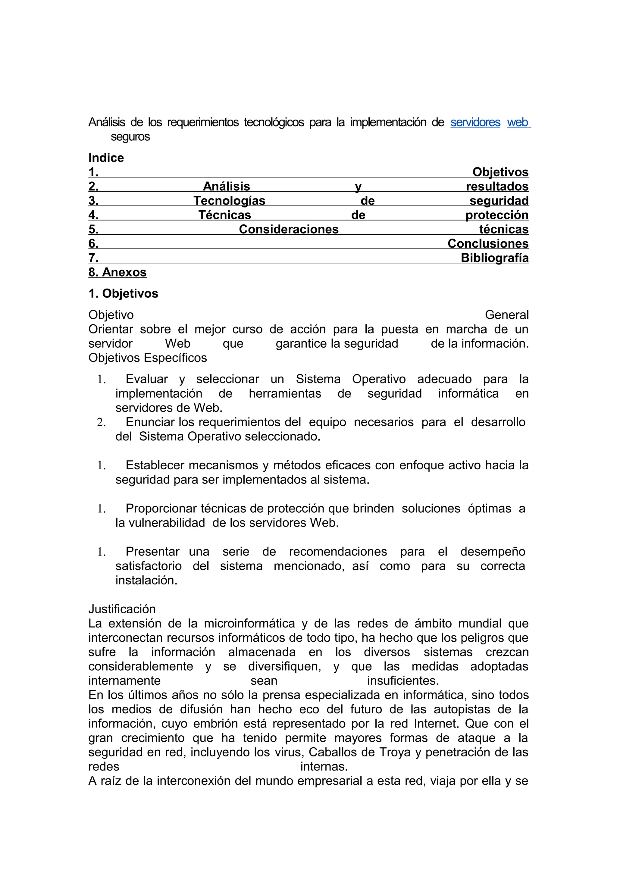 Análisis de los requerimientos tecnológicos para la implementación de servidores web
seguros
Indice
1.
2.
3.
4.
5.
6.
7.
8. Anexos

Análisis
y
Tecnologías
de
Técnicas
de
Consideraciones

Objetivos
resultados
seguridad
protección
técnicas
Conclusiones
Bibliografía

1. Objetivos
Objetivo
General
Orientar sobre el mejor curso de acción para la puesta en marcha de un
servidor
Web
que
garantice la seguridad
de la información.
Objetivos Específicos
Evaluar y seleccionar un Sistema Operativo adecuado para la
implementación de herramientas de seguridad informática en
servidores de Web.
2.
Enunciar los requerimientos del equipo necesarios para el desarrollo
del Sistema Operativo seleccionado.
1.

1.

Establecer mecanismos y métodos eficaces con enfoque activo hacia la
seguridad para ser implementados al sistema.

1.

Proporcionar técnicas de protección que brinden soluciones óptimas a
la vulnerabilidad de los servidores Web.

1.

Presentar una serie de recomendaciones para el desempeño
satisfactorio del sistema mencionado, así como para su correcta
instalación.

Justificación
La extensión de la microinformática y de las redes de ámbito mundial que
interconectan recursos informáticos de todo tipo, ha hecho que los peligros que
sufre la información almacenada en los diversos sistemas crezcan
considerablemente y se diversifiquen, y que las medidas adoptadas
internamente
sean
insuficientes.
En los últimos años no sólo la prensa especializada en informática, sino todos
los medios de difusión han hecho eco del futuro de las autopistas de la
información, cuyo embrión está representado por la red Internet. Que con el
gran crecimiento que ha tenido permite mayores formas de ataque a la
seguridad en red, incluyendo los virus, Caballos de Troya y penetración de las
redes
internas.
A raíz de la interconexión del mundo empresarial a esta red, viaja por ella y se

 