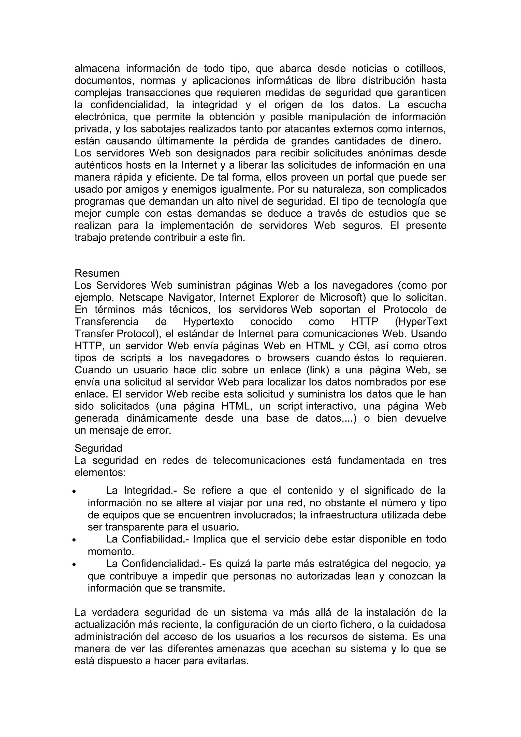 almacena información de todo tipo, que abarca desde noticias o cotilleos,
documentos, normas y aplicaciones informáticas de libre distribución hasta
complejas transacciones que requieren medidas de seguridad que garanticen
la confidencialidad, la integridad y el origen de los datos. La escucha
electrónica, que permite la obtención y posible manipulación de información
privada, y los sabotajes realizados tanto por atacantes externos como internos,
están causando últimamente la pérdida de grandes cantidades de dinero.
Los servidores Web son designados para recibir solicitudes anónimas desde
auténticos hosts en la Internet y a liberar las solicitudes de información en una
manera rápida y eficiente. De tal forma, ellos proveen un portal que puede ser
usado por amigos y enemigos igualmente. Por su naturaleza, son complicados
programas que demandan un alto nivel de seguridad. El tipo de tecnología que
mejor cumple con estas demandas se deduce a través de estudios que se
realizan para la implementación de servidores Web seguros. El presente
trabajo pretende contribuir a este fin.
Resumen
Los Servidores Web suministran páginas Web a los navegadores (como por
ejemplo, Netscape Navigator, Internet Explorer de Microsoft) que lo solicitan.
En términos más técnicos, los servidores Web soportan el Protocolo de
Transferencia
de
Hypertexto
conocido
como
HTTP
(HyperText
Transfer Protocol), el estándar de Internet para comunicaciones Web. Usando
HTTP, un servidor Web envía páginas Web en HTML y CGI, así como otros
tipos de scripts a los navegadores o browsers cuando éstos lo requieren.
Cuando un usuario hace clic sobre un enlace (link) a una página Web, se
envía una solicitud al servidor Web para localizar los datos nombrados por ese
enlace. El servidor Web recibe esta solicitud y suministra los datos que le han
sido solicitados (una página HTML, un script interactivo, una página Web
generada dinámicamente desde una base de datos,...) o bien devuelve
un mensaje de error.
Seguridad
La seguridad en redes de telecomunicaciones está fundamentada en tres
elementos:
•

•
•

La Integridad.- Se refiere a que el contenido y el significado de la
información no se altere al viajar por una red, no obstante el número y tipo
de equipos que se encuentren involucrados; la infraestructura utilizada debe
ser transparente para el usuario.
La Confiabilidad.- Implica que el servicio debe estar disponible en todo
momento.
La Confidencialidad.- Es quizá la parte más estratégica del negocio, ya
que contribuye a impedir que personas no autorizadas lean y conozcan la
información que se transmite.

La verdadera seguridad de un sistema va más allá de la instalación de la
actualización más reciente, la configuración de un cierto fichero, o la cuidadosa
administración del acceso de los usuarios a los recursos de sistema. Es una
manera de ver las diferentes amenazas que acechan su sistema y lo que se
está dispuesto a hacer para evitarlas.

 