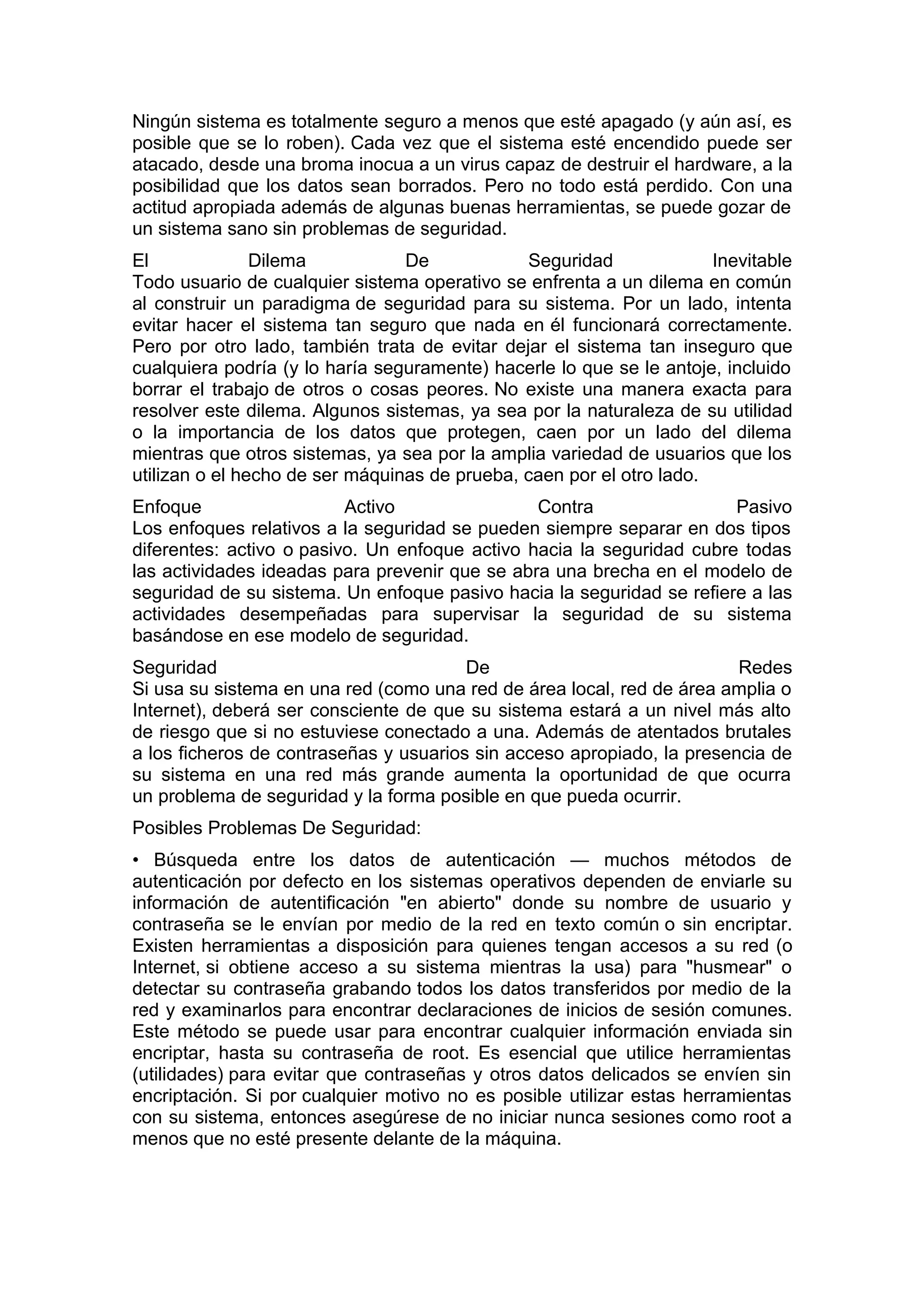 Ningún sistema es totalmente seguro a menos que esté apagado (y aún así, es
posible que se lo roben). Cada vez que el sistema esté encendido puede ser
atacado, desde una broma inocua a un virus capaz de destruir el hardware, a la
posibilidad que los datos sean borrados. Pero no todo está perdido. Con una
actitud apropiada además de algunas buenas herramientas, se puede gozar de
un sistema sano sin problemas de seguridad.
El
Dilema
De
Seguridad
Inevitable
Todo usuario de cualquier sistema operativo se enfrenta a un dilema en común
al construir un paradigma de seguridad para su sistema. Por un lado, intenta
evitar hacer el sistema tan seguro que nada en él funcionará correctamente.
Pero por otro lado, también trata de evitar dejar el sistema tan inseguro que
cualquiera podría (y lo haría seguramente) hacerle lo que se le antoje, incluido
borrar el trabajo de otros o cosas peores. No existe una manera exacta para
resolver este dilema. Algunos sistemas, ya sea por la naturaleza de su utilidad
o la importancia de los datos que protegen, caen por un lado del dilema
mientras que otros sistemas, ya sea por la amplia variedad de usuarios que los
utilizan o el hecho de ser máquinas de prueba, caen por el otro lado.
Enfoque
Activo
Contra
Pasivo
Los enfoques relativos a la seguridad se pueden siempre separar en dos tipos
diferentes: activo o pasivo. Un enfoque activo hacia la seguridad cubre todas
las actividades ideadas para prevenir que se abra una brecha en el modelo de
seguridad de su sistema. Un enfoque pasivo hacia la seguridad se refiere a las
actividades desempeñadas para supervisar la seguridad de su sistema
basándose en ese modelo de seguridad.
Seguridad
De
Redes
Si usa su sistema en una red (como una red de área local, red de área amplia o
Internet), deberá ser consciente de que su sistema estará a un nivel más alto
de riesgo que si no estuviese conectado a una. Además de atentados brutales
a los ficheros de contraseñas y usuarios sin acceso apropiado, la presencia de
su sistema en una red más grande aumenta la oportunidad de que ocurra
un problema de seguridad y la forma posible en que pueda ocurrir.
Posibles Problemas De Seguridad:
• Búsqueda entre los datos de autenticación — muchos métodos de
autenticación por defecto en los sistemas operativos dependen de enviarle su
información de autentificación "en abierto" donde su nombre de usuario y
contraseña se le envían por medio de la red en texto común o sin encriptar.
Existen herramientas a disposición para quienes tengan accesos a su red (o
Internet, si obtiene acceso a su sistema mientras la usa) para "husmear" o
detectar su contraseña grabando todos los datos transferidos por medio de la
red y examinarlos para encontrar declaraciones de inicios de sesión comunes.
Este método se puede usar para encontrar cualquier información enviada sin
encriptar, hasta su contraseña de root. Es esencial que utilice herramientas
(utilidades) para evitar que contraseñas y otros datos delicados se envíen sin
encriptación. Si por cualquier motivo no es posible utilizar estas herramientas
con su sistema, entonces asegúrese de no iniciar nunca sesiones como root a
menos que no esté presente delante de la máquina.

 