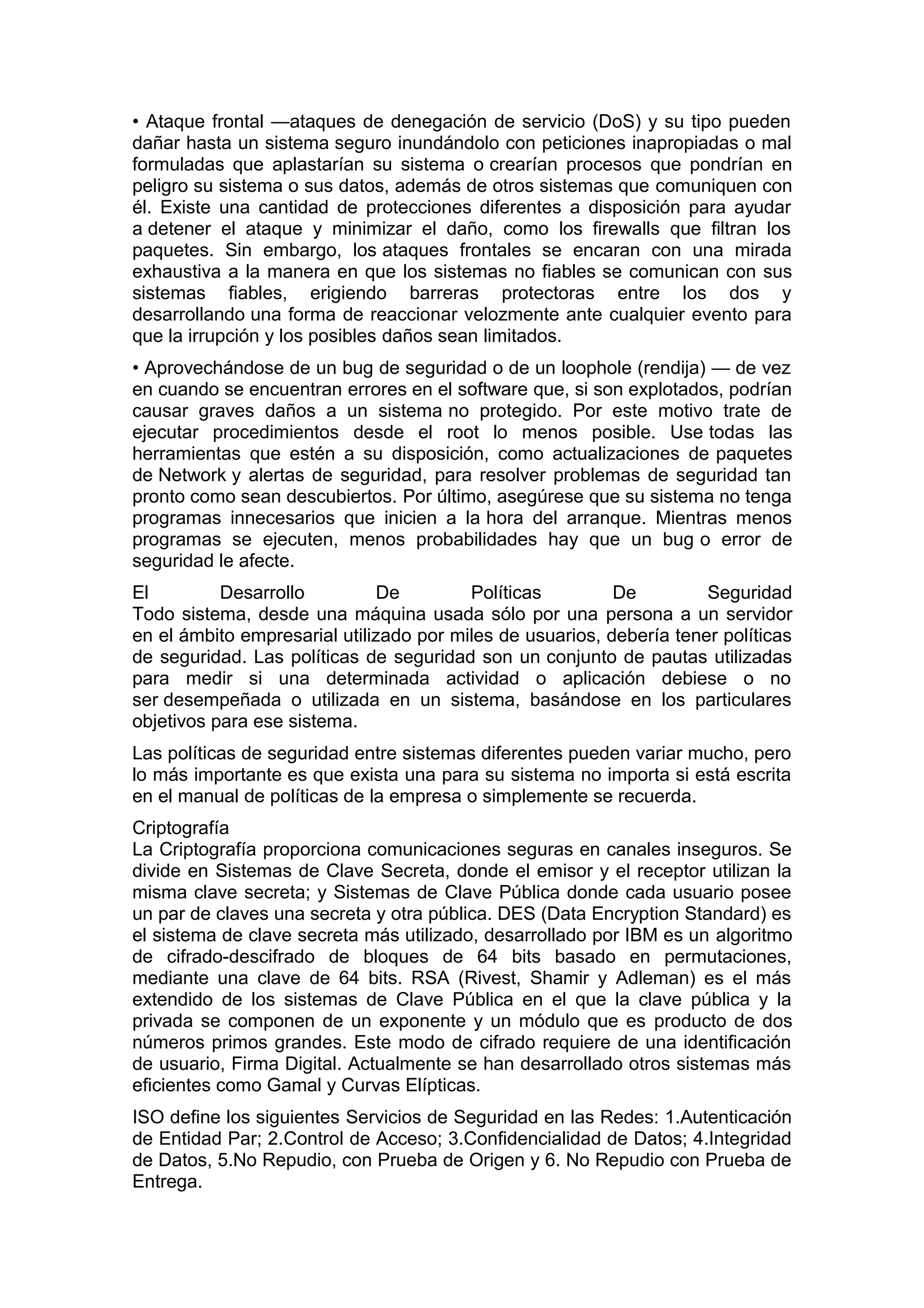 • Ataque frontal —ataques de denegación de servicio (DoS) y su tipo pueden
dañar hasta un sistema seguro inundándolo con peticiones inapropiadas o mal
formuladas que aplastarían su sistema o crearían procesos que pondrían en
peligro su sistema o sus datos, además de otros sistemas que comuniquen con
él. Existe una cantidad de protecciones diferentes a disposición para ayudar
a detener el ataque y minimizar el daño, como los firewalls que filtran los
paquetes. Sin embargo, los ataques frontales se encaran con una mirada
exhaustiva a la manera en que los sistemas no fiables se comunican con sus
sistemas fiables, erigiendo barreras protectoras entre los dos y
desarrollando una forma de reaccionar velozmente ante cualquier evento para
que la irrupción y los posibles daños sean limitados.
• Aprovechándose de un bug de seguridad o de un loophole (rendija) — de vez
en cuando se encuentran errores en el software que, si son explotados, podrían
causar graves daños a un sistema no protegido. Por este motivo trate de
ejecutar procedimientos desde el root lo menos posible. Use todas las
herramientas que estén a su disposición, como actualizaciones de paquetes
de Network y alertas de seguridad, para resolver problemas de seguridad tan
pronto como sean descubiertos. Por último, asegúrese que su sistema no tenga
programas innecesarios que inicien a la hora del arranque. Mientras menos
programas se ejecuten, menos probabilidades hay que un bug o error de
seguridad le afecte.
El
Desarrollo
De
Políticas
De
Seguridad
Todo sistema, desde una máquina usada sólo por una persona a un servidor
en el ámbito empresarial utilizado por miles de usuarios, debería tener políticas
de seguridad. Las políticas de seguridad son un conjunto de pautas utilizadas
para medir si una determinada actividad o aplicación debiese o no
ser desempeñada o utilizada en un sistema, basándose en los particulares
objetivos para ese sistema.
Las políticas de seguridad entre sistemas diferentes pueden variar mucho, pero
lo más importante es que exista una para su sistema no importa si está escrita
en el manual de políticas de la empresa o simplemente se recuerda.
Criptografía
La Criptografía proporciona comunicaciones seguras en canales inseguros. Se
divide en Sistemas de Clave Secreta, donde el emisor y el receptor utilizan la
misma clave secreta; y Sistemas de Clave Pública donde cada usuario posee
un par de claves una secreta y otra pública. DES (Data Encryption Standard) es
el sistema de clave secreta más utilizado, desarrollado por IBM es un algoritmo
de cifrado-descifrado de bloques de 64 bits basado en permutaciones,
mediante una clave de 64 bits. RSA (Rivest, Shamir y Adleman) es el más
extendido de los sistemas de Clave Pública en el que la clave pública y la
privada se componen de un exponente y un módulo que es producto de dos
números primos grandes. Este modo de cifrado requiere de una identificación
de usuario, Firma Digital. Actualmente se han desarrollado otros sistemas más
eficientes como Gamal y Curvas Elípticas.
ISO define los siguientes Servicios de Seguridad en las Redes: 1.Autenticación
de Entidad Par; 2.Control de Acceso; 3.Confidencialidad de Datos; 4.Integridad
de Datos, 5.No Repudio, con Prueba de Origen y 6. No Repudio con Prueba de
Entrega.

 