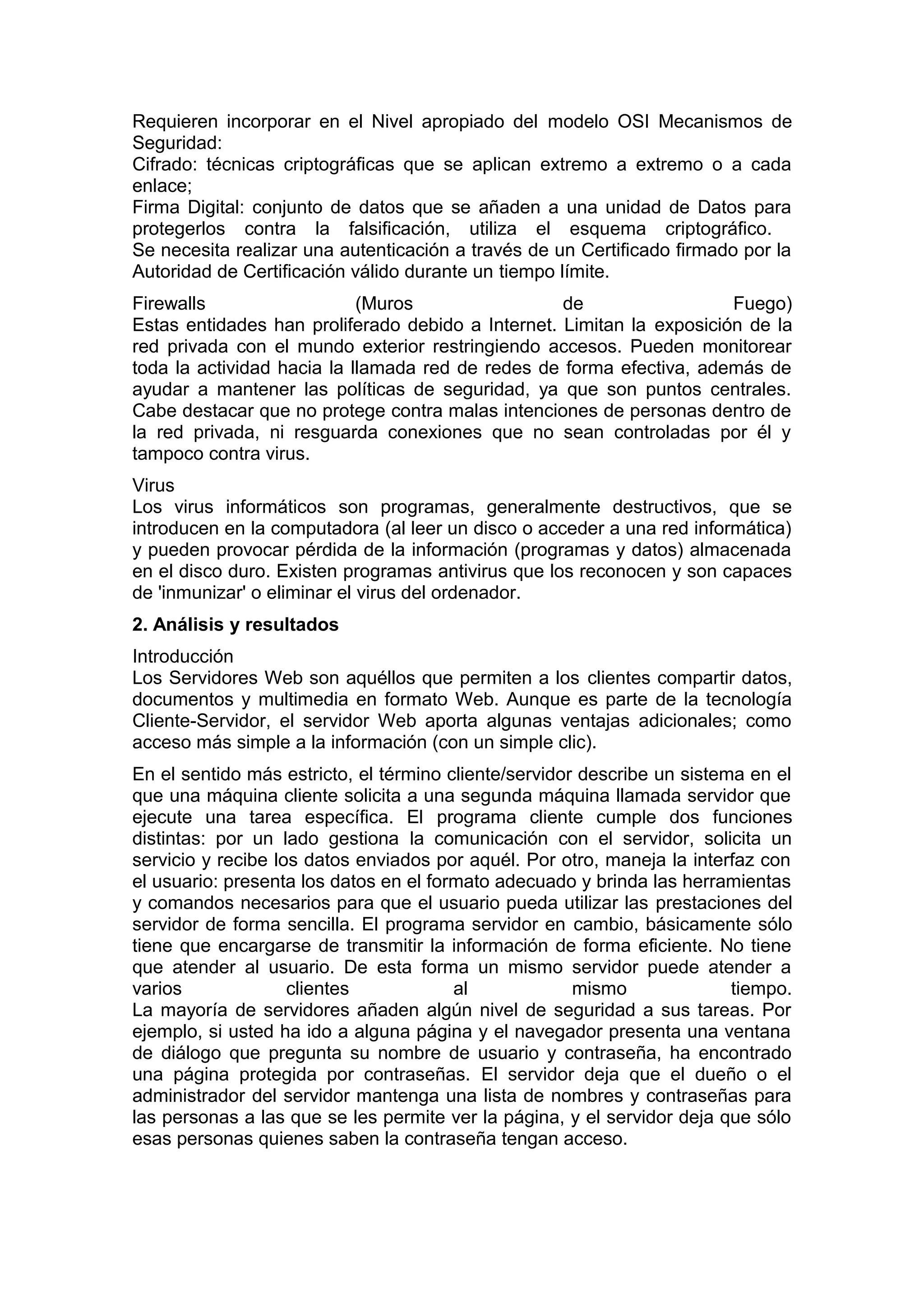 Requieren incorporar en el Nivel apropiado del modelo OSI Mecanismos de
Seguridad:
Cifrado: técnicas criptográficas que se aplican extremo a extremo o a cada
enlace;
Firma Digital: conjunto de datos que se añaden a una unidad de Datos para
protegerlos contra la falsificación, utiliza el esquema criptográfico.
Se necesita realizar una autenticación a través de un Certificado firmado por la
Autoridad de Certificación válido durante un tiempo límite.
Firewalls
(Muros
de
Fuego)
Estas entidades han proliferado debido a Internet. Limitan la exposición de la
red privada con el mundo exterior restringiendo accesos. Pueden monitorear
toda la actividad hacia la llamada red de redes de forma efectiva, además de
ayudar a mantener las políticas de seguridad, ya que son puntos centrales.
Cabe destacar que no protege contra malas intenciones de personas dentro de
la red privada, ni resguarda conexiones que no sean controladas por él y
tampoco contra virus.
Virus
Los virus informáticos son programas, generalmente destructivos, que se
introducen en la computadora (al leer un disco o acceder a una red informática)
y pueden provocar pérdida de la información (programas y datos) almacenada
en el disco duro. Existen programas antivirus que los reconocen y son capaces
de 'inmunizar' o eliminar el virus del ordenador.
2. Análisis y resultados
Introducción
Los Servidores Web son aquéllos que permiten a los clientes compartir datos,
documentos y multimedia en formato Web. Aunque es parte de la tecnología
Cliente-Servidor, el servidor Web aporta algunas ventajas adicionales; como
acceso más simple a la información (con un simple clic).
En el sentido más estricto, el término cliente/servidor describe un sistema en el
que una máquina cliente solicita a una segunda máquina llamada servidor que
ejecute una tarea específica. El programa cliente cumple dos funciones
distintas: por un lado gestiona la comunicación con el servidor, solicita un
servicio y recibe los datos enviados por aquél. Por otro, maneja la interfaz con
el usuario: presenta los datos en el formato adecuado y brinda las herramientas
y comandos necesarios para que el usuario pueda utilizar las prestaciones del
servidor de forma sencilla. El programa servidor en cambio, básicamente sólo
tiene que encargarse de transmitir la información de forma eficiente. No tiene
que atender al usuario. De esta forma un mismo servidor puede atender a
varios
clientes
al
mismo
tiempo.
La mayoría de servidores añaden algún nivel de seguridad a sus tareas. Por
ejemplo, si usted ha ido a alguna página y el navegador presenta una ventana
de diálogo que pregunta su nombre de usuario y contraseña, ha encontrado
una página protegida por contraseñas. El servidor deja que el dueño o el
administrador del servidor mantenga una lista de nombres y contraseñas para
las personas a las que se les permite ver la página, y el servidor deja que sólo
esas personas quienes saben la contraseña tengan acceso.

 