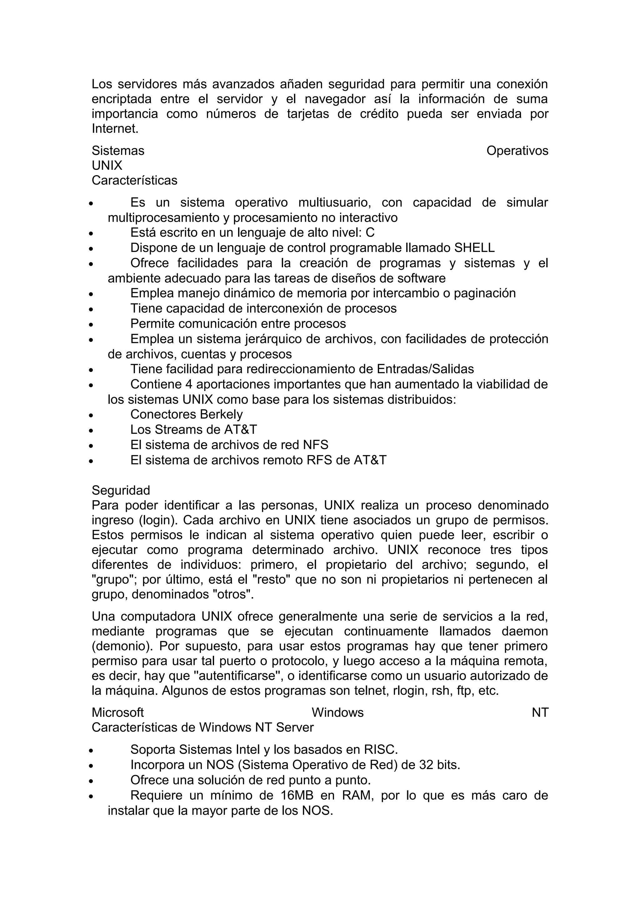 Los servidores más avanzados añaden seguridad para permitir una conexión
encriptada entre el servidor y el navegador así la información de suma
importancia como números de tarjetas de crédito pueda ser enviada por
Internet.
Sistemas
UNIX
Características
•
•
•
•
•
•
•
•
•
•
•
•
•
•

Operativos

Es un sistema operativo multiusuario, con capacidad de simular
multiprocesamiento y procesamiento no interactivo
Está escrito en un lenguaje de alto nivel: C
Dispone de un lenguaje de control programable llamado SHELL
Ofrece facilidades para la creación de programas y sistemas y el
ambiente adecuado para las tareas de diseños de software
Emplea manejo dinámico de memoria por intercambio o paginación
Tiene capacidad de interconexión de procesos
Permite comunicación entre procesos
Emplea un sistema jerárquico de archivos, con facilidades de protección
de archivos, cuentas y procesos
Tiene facilidad para redireccionamiento de Entradas/Salidas
Contiene 4 aportaciones importantes que han aumentado la viabilidad de
los sistemas UNIX como base para los sistemas distribuidos:
Conectores Berkely
Los Streams de AT&T
El sistema de archivos de red NFS
El sistema de archivos remoto RFS de AT&T

Seguridad
Para poder identificar a las personas, UNIX realiza un proceso denominado
ingreso (login). Cada archivo en UNIX tiene asociados un grupo de permisos.
Estos permisos le indican al sistema operativo quien puede leer, escribir o
ejecutar como programa determinado archivo. UNIX reconoce tres tipos
diferentes de individuos: primero, el propietario del archivo; segundo, el
"grupo"; por último, está el "resto" que no son ni propietarios ni pertenecen al
grupo, denominados "otros".
Una computadora UNIX ofrece generalmente una serie de servicios a la red,
mediante programas que se ejecutan continuamente llamados daemon
(demonio). Por supuesto, para usar estos programas hay que tener primero
permiso para usar tal puerto o protocolo, y luego acceso a la máquina remota,
es decir, hay que ''autentificarse'', o identificarse como un usuario autorizado de
la máquina. Algunos de estos programas son telnet, rlogin, rsh, ftp, etc.
Microsoft
Windows
Características de Windows NT Server
•
•
•
•

NT

Soporta Sistemas Intel y los basados en RISC.
Incorpora un NOS (Sistema Operativo de Red) de 32 bits.
Ofrece una solución de red punto a punto.
Requiere un mínimo de 16MB en RAM, por lo que es más caro de
instalar que la mayor parte de los NOS.

 