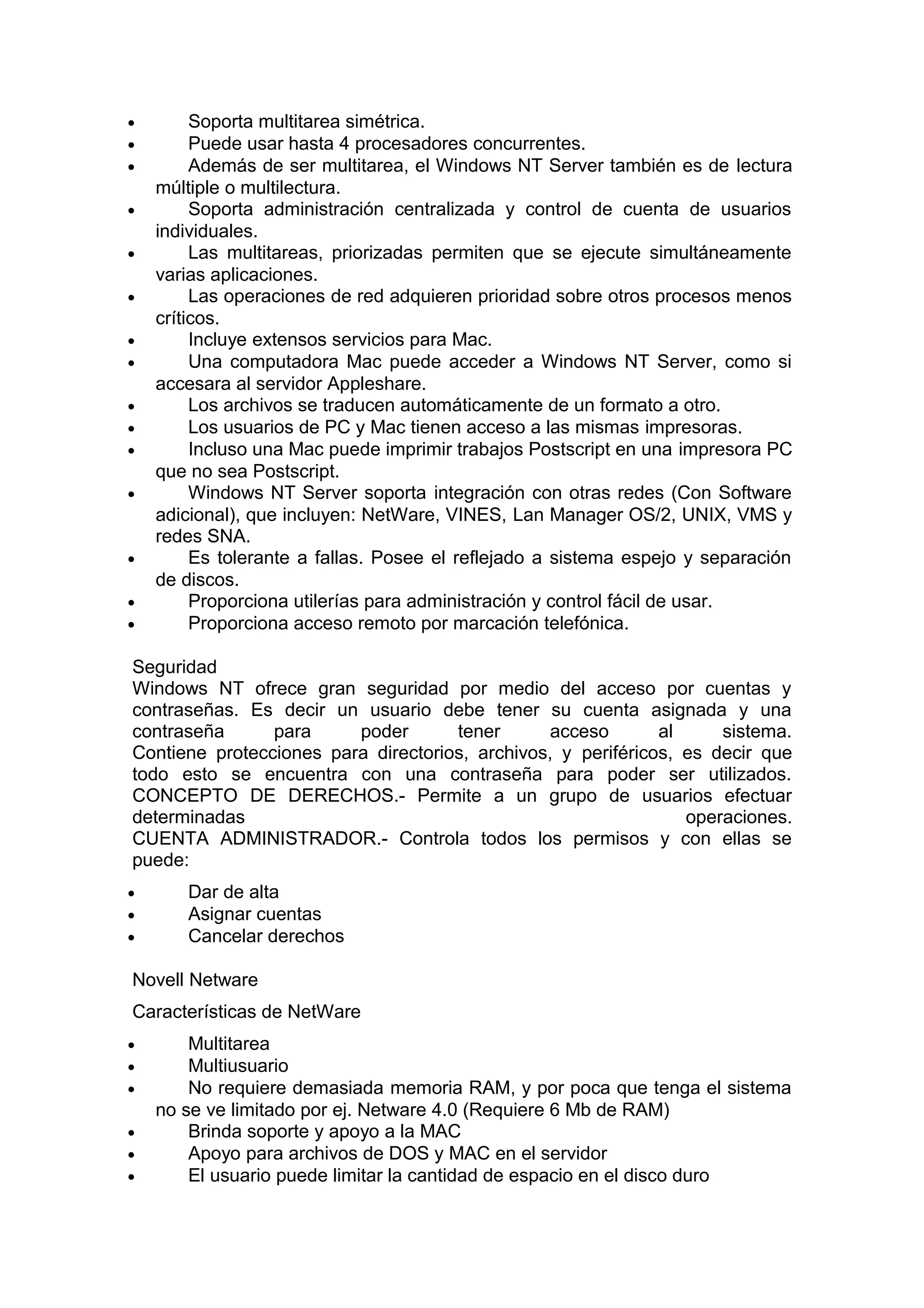 •
•
•
•
•
•
•
•
•
•
•
•

•
•
•

Soporta multitarea simétrica.
Puede usar hasta 4 procesadores concurrentes.
Además de ser multitarea, el Windows NT Server también es de lectura
múltiple o multilectura.
Soporta administración centralizada y control de cuenta de usuarios
individuales.
Las multitareas, priorizadas permiten que se ejecute simultáneamente
varias aplicaciones.
Las operaciones de red adquieren prioridad sobre otros procesos menos
críticos.
Incluye extensos servicios para Mac.
Una computadora Mac puede acceder a Windows NT Server, como si
accesara al servidor Appleshare.
Los archivos se traducen automáticamente de un formato a otro.
Los usuarios de PC y Mac tienen acceso a las mismas impresoras.
Incluso una Mac puede imprimir trabajos Postscript en una impresora PC
que no sea Postscript.
Windows NT Server soporta integración con otras redes (Con Software
adicional), que incluyen: NetWare, VINES, Lan Manager OS/2, UNIX, VMS y
redes SNA.
Es tolerante a fallas. Posee el reflejado a sistema espejo y separación
de discos.
Proporciona utilerías para administración y control fácil de usar.
Proporciona acceso remoto por marcación telefónica.

Seguridad
Windows NT ofrece gran seguridad por medio del acceso por cuentas y
contraseñas. Es decir un usuario debe tener su cuenta asignada y una
contraseña
para
poder
tener
acceso
al
sistema.
Contiene protecciones para directorios, archivos, y periféricos, es decir que
todo esto se encuentra con una contraseña para poder ser utilizados.
CONCEPTO DE DERECHOS.- Permite a un grupo de usuarios efectuar
determinadas
operaciones.
CUENTA ADMINISTRADOR.- Controla todos los permisos y con ellas se
puede:
•
•
•

Dar de alta
Asignar cuentas
Cancelar derechos

Novell Netware
Características de NetWare
•
•
•
•
•
•

Multitarea
Multiusuario
No requiere demasiada memoria RAM, y por poca que tenga el sistema
no se ve limitado por ej. Netware 4.0 (Requiere 6 Mb de RAM)
Brinda soporte y apoyo a la MAC
Apoyo para archivos de DOS y MAC en el servidor
El usuario puede limitar la cantidad de espacio en el disco duro

 