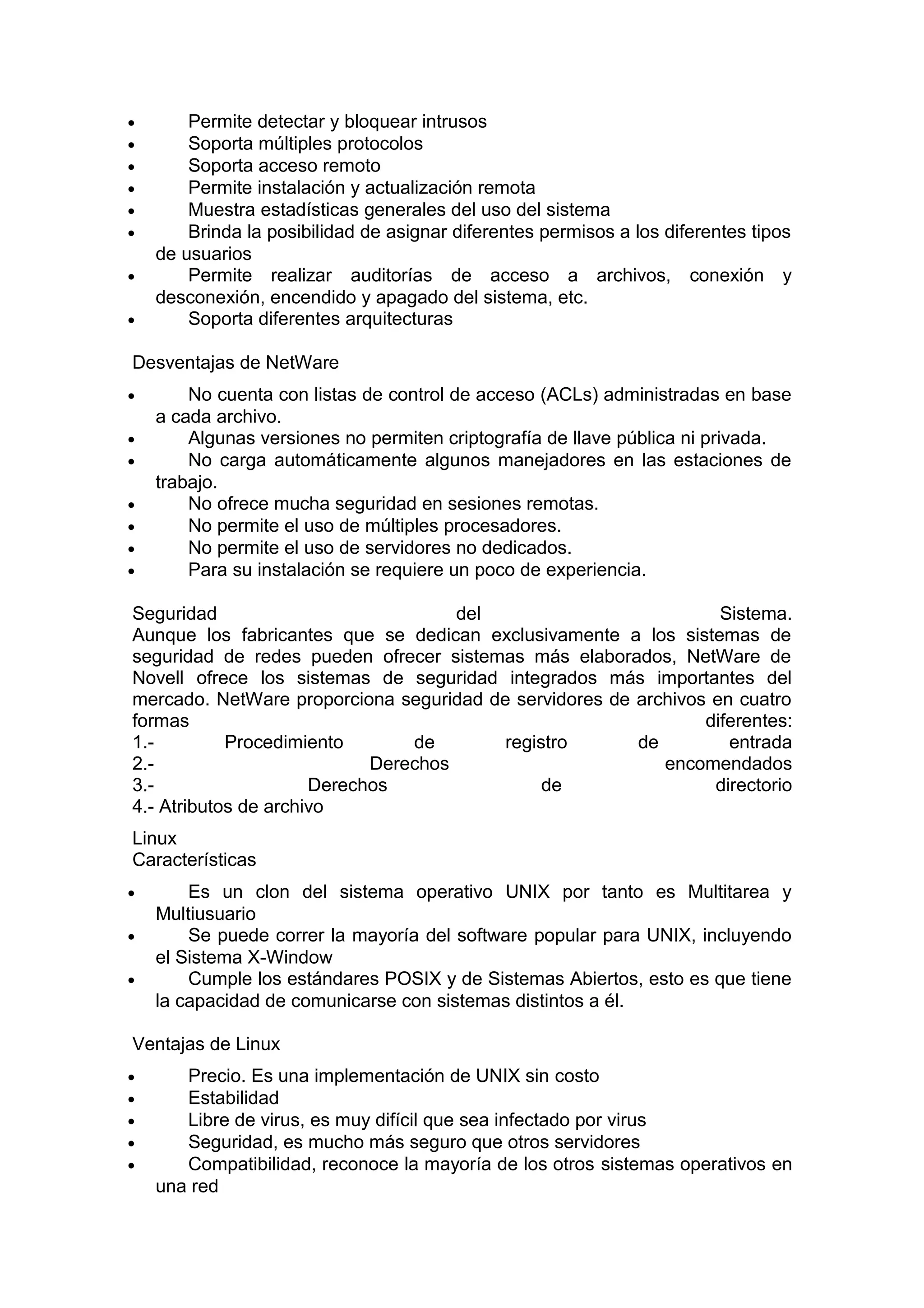 •
•
•
•
•
•
•
•

Permite detectar y bloquear intrusos
Soporta múltiples protocolos
Soporta acceso remoto
Permite instalación y actualización remota
Muestra estadísticas generales del uso del sistema
Brinda la posibilidad de asignar diferentes permisos a los diferentes tipos
de usuarios
Permite realizar auditorías de acceso a archivos, conexión y
desconexión, encendido y apagado del sistema, etc.
Soporta diferentes arquitecturas

Desventajas de NetWare
•
•
•
•
•
•
•

No cuenta con listas de control de acceso (ACLs) administradas en base
a cada archivo.
Algunas versiones no permiten criptografía de llave pública ni privada.
No carga automáticamente algunos manejadores en las estaciones de
trabajo.
No ofrece mucha seguridad en sesiones remotas.
No permite el uso de múltiples procesadores.
No permite el uso de servidores no dedicados.
Para su instalación se requiere un poco de experiencia.

Seguridad
del
Sistema.
Aunque los fabricantes que se dedican exclusivamente a los sistemas de
seguridad de redes pueden ofrecer sistemas más elaborados, NetWare de
Novell ofrece los sistemas de seguridad integrados más importantes del
mercado. NetWare proporciona seguridad de servidores de archivos en cuatro
formas
diferentes:
1.Procedimiento
de
registro
de
entrada
2.Derechos
encomendados
3.Derechos
de
directorio
4.- Atributos de archivo
Linux
Características
•
•
•

Es un clon del sistema operativo UNIX por tanto es Multitarea y
Multiusuario
Se puede correr la mayoría del software popular para UNIX, incluyendo
el Sistema X-Window
Cumple los estándares POSIX y de Sistemas Abiertos, esto es que tiene
la capacidad de comunicarse con sistemas distintos a él.

Ventajas de Linux
•
•
•
•
•

Precio. Es una implementación de UNIX sin costo
Estabilidad
Libre de virus, es muy difícil que sea infectado por virus
Seguridad, es mucho más seguro que otros servidores
Compatibilidad, reconoce la mayoría de los otros sistemas operativos en
una red

 
