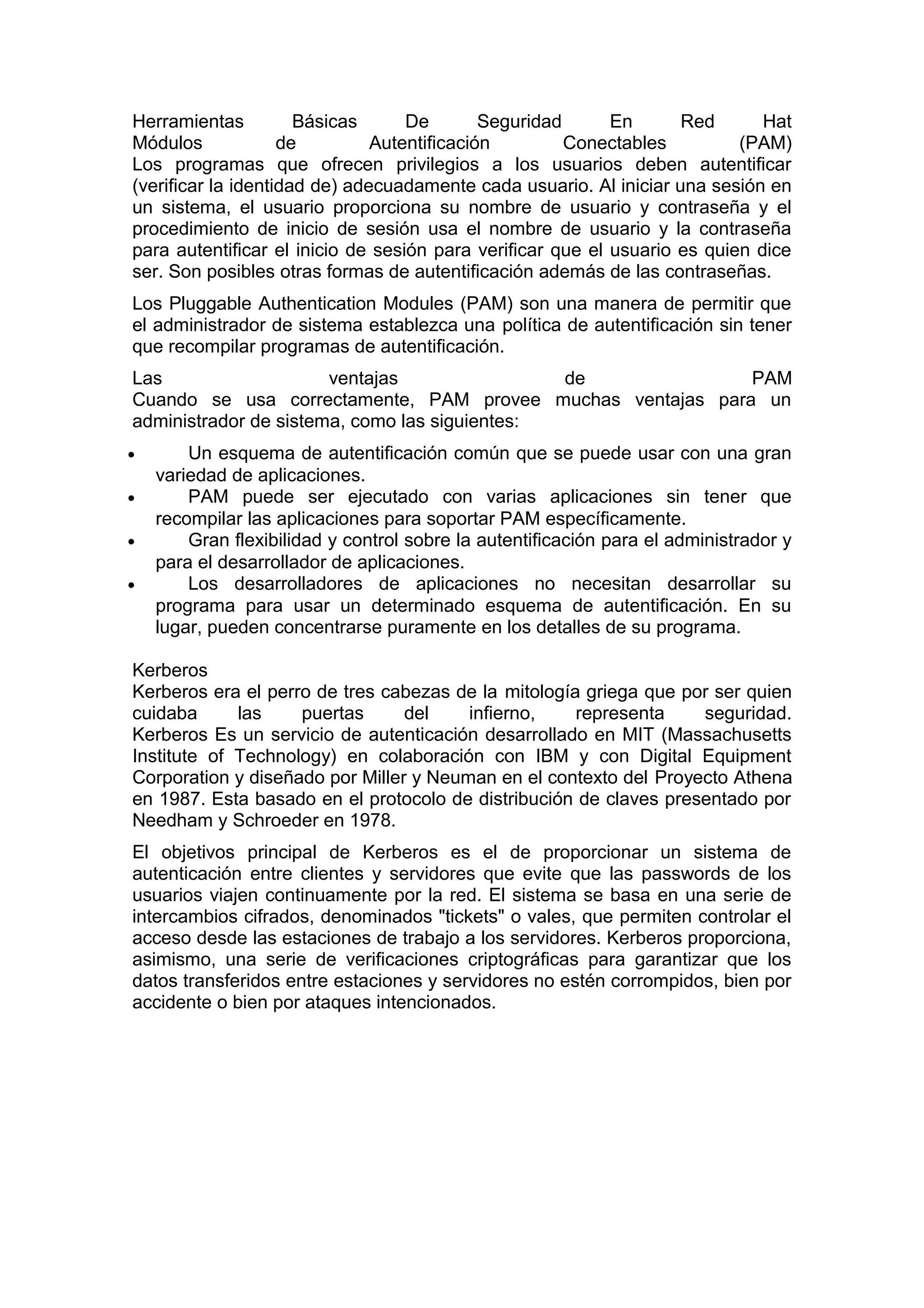 Herramientas
Básicas
De
Seguridad
En
Red
Hat
Módulos
de
Autentificación
Conectables
(PAM)
Los programas que ofrecen privilegios a los usuarios deben autentificar
(verificar la identidad de) adecuadamente cada usuario. Al iniciar una sesión en
un sistema, el usuario proporciona su nombre de usuario y contraseña y el
procedimiento de inicio de sesión usa el nombre de usuario y la contraseña
para autentificar el inicio de sesión para verificar que el usuario es quien dice
ser. Son posibles otras formas de autentificación además de las contraseñas.
Los Pluggable Authentication Modules (PAM) son una manera de permitir que
el administrador de sistema establezca una política de autentificación sin tener
que recompilar programas de autentificación.
Las
ventajas
de
PAM
Cuando se usa correctamente, PAM provee muchas ventajas para un
administrador de sistema, como las siguientes:
•
•
•
•

Un esquema de autentificación común que se puede usar con una gran
variedad de aplicaciones.
PAM puede ser ejecutado con varias aplicaciones sin tener que
recompilar las aplicaciones para soportar PAM específicamente.
Gran flexibilidad y control sobre la autentificación para el administrador y
para el desarrollador de aplicaciones.
Los desarrolladores de aplicaciones no necesitan desarrollar su
programa para usar un determinado esquema de autentificación. En su
lugar, pueden concentrarse puramente en los detalles de su programa.

Kerberos
Kerberos era el perro de tres cabezas de la mitología griega que por ser quien
cuidaba
las
puertas
del
infierno,
representa
seguridad.
Kerberos Es un servicio de autenticación desarrollado en MIT (Massachusetts
Institute of Technology) en colaboración con IBM y con Digital Equipment
Corporation y diseñado por Miller y Neuman en el contexto del Proyecto Athena
en 1987. Esta basado en el protocolo de distribución de claves presentado por
Needham y Schroeder en 1978.
El objetivos principal de Kerberos es el de proporcionar un sistema de
autenticación entre clientes y servidores que evite que las passwords de los
usuarios viajen continuamente por la red. El sistema se basa en una serie de
intercambios cifrados, denominados "tickets" o vales, que permiten controlar el
acceso desde las estaciones de trabajo a los servidores. Kerberos proporciona,
asimismo, una serie de verificaciones criptográficas para garantizar que los
datos transferidos entre estaciones y servidores no estén corrompidos, bien por
accidente o bien por ataques intencionados.

 