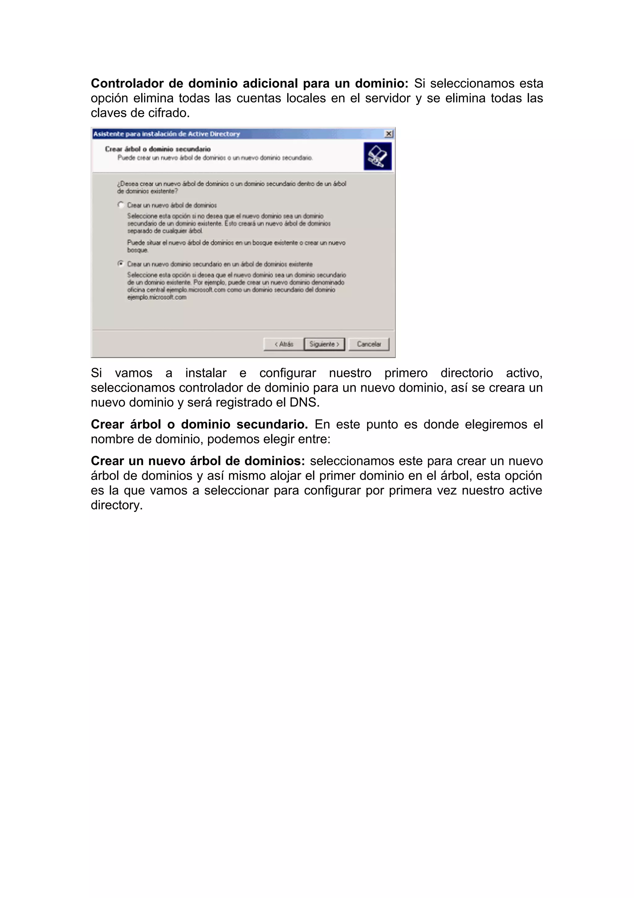 Controlador de dominio adicional para un dominio: Si seleccionamos esta
opción elimina todas las cuentas locales en el servidor y se elimina todas las
claves de cifrado.

Si vamos a instalar e configurar nuestro primero directorio activo,
seleccionamos controlador de dominio para un nuevo dominio, así se creara un
nuevo dominio y será registrado el DNS.
Crear árbol o dominio secundario. En este punto es donde elegiremos el
nombre de dominio, podemos elegir entre:
Crear un nuevo árbol de dominios: seleccionamos este para crear un nuevo
árbol de dominios y así mismo alojar el primer dominio en el árbol, esta opción
es la que vamos a seleccionar para configurar por primera vez nuestro active
directory.

 