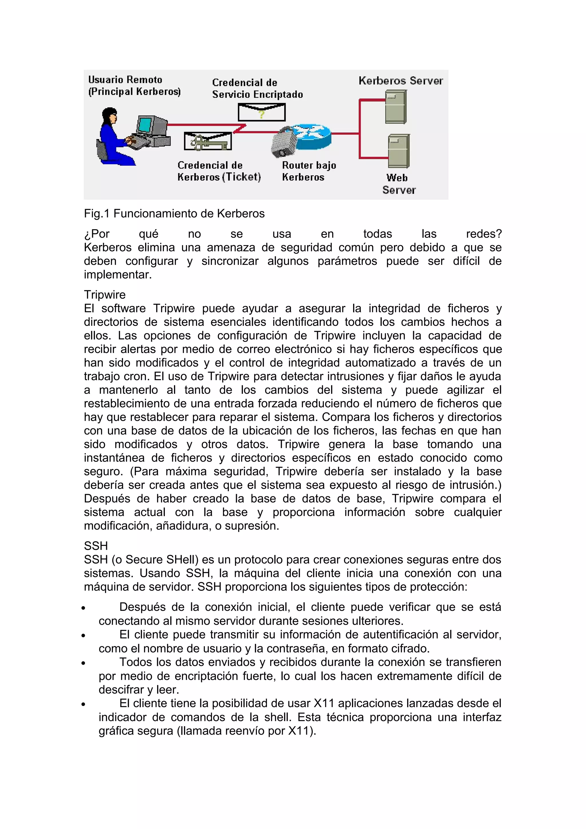 Fig.1 Funcionamiento de Kerberos
¿Por
qué
no
se
usa
en
todas
las
redes?
Kerberos elimina una amenaza de seguridad común pero debido a que se
deben configurar y sincronizar algunos parámetros puede ser difícil de
implementar.
Tripwire
El software Tripwire puede ayudar a asegurar la integridad de ficheros y
directorios de sistema esenciales identificando todos los cambios hechos a
ellos. Las opciones de configuración de Tripwire incluyen la capacidad de
recibir alertas por medio de correo electrónico si hay ficheros específicos que
han sido modificados y el control de integridad automatizado a través de un
trabajo cron. El uso de Tripwire para detectar intrusiones y fijar daños le ayuda
a mantenerlo al tanto de los cambios del sistema y puede agilizar el
restablecimiento de una entrada forzada reduciendo el número de ficheros que
hay que restablecer para reparar el sistema. Compara los ficheros y directorios
con una base de datos de la ubicación de los ficheros, las fechas en que han
sido modificados y otros datos. Tripwire genera la base tomando una
instantánea de ficheros y directorios específicos en estado conocido como
seguro. (Para máxima seguridad, Tripwire debería ser instalado y la base
debería ser creada antes que el sistema sea expuesto al riesgo de intrusión.)
Después de haber creado la base de datos de base, Tripwire compara el
sistema actual con la base y proporciona información sobre cualquier
modificación, añadidura, o supresión.
SSH
SSH (o Secure SHell) es un protocolo para crear conexiones seguras entre dos
sistemas. Usando SSH, la máquina del cliente inicia una conexión con una
máquina de servidor. SSH proporciona los siguientes tipos de protección:
•
•
•

•

Después de la conexión inicial, el cliente puede verificar que se está
conectando al mismo servidor durante sesiones ulteriores.
El cliente puede transmitir su información de autentificación al servidor,
como el nombre de usuario y la contraseña, en formato cifrado.
Todos los datos enviados y recibidos durante la conexión se transfieren
por medio de encriptación fuerte, lo cual los hacen extremamente difícil de
descifrar y leer.
El cliente tiene la posibilidad de usar X11 aplicaciones lanzadas desde el
indicador de comandos de la shell. Esta técnica proporciona una interfaz
gráfica segura (llamada reenvío por X11).

 