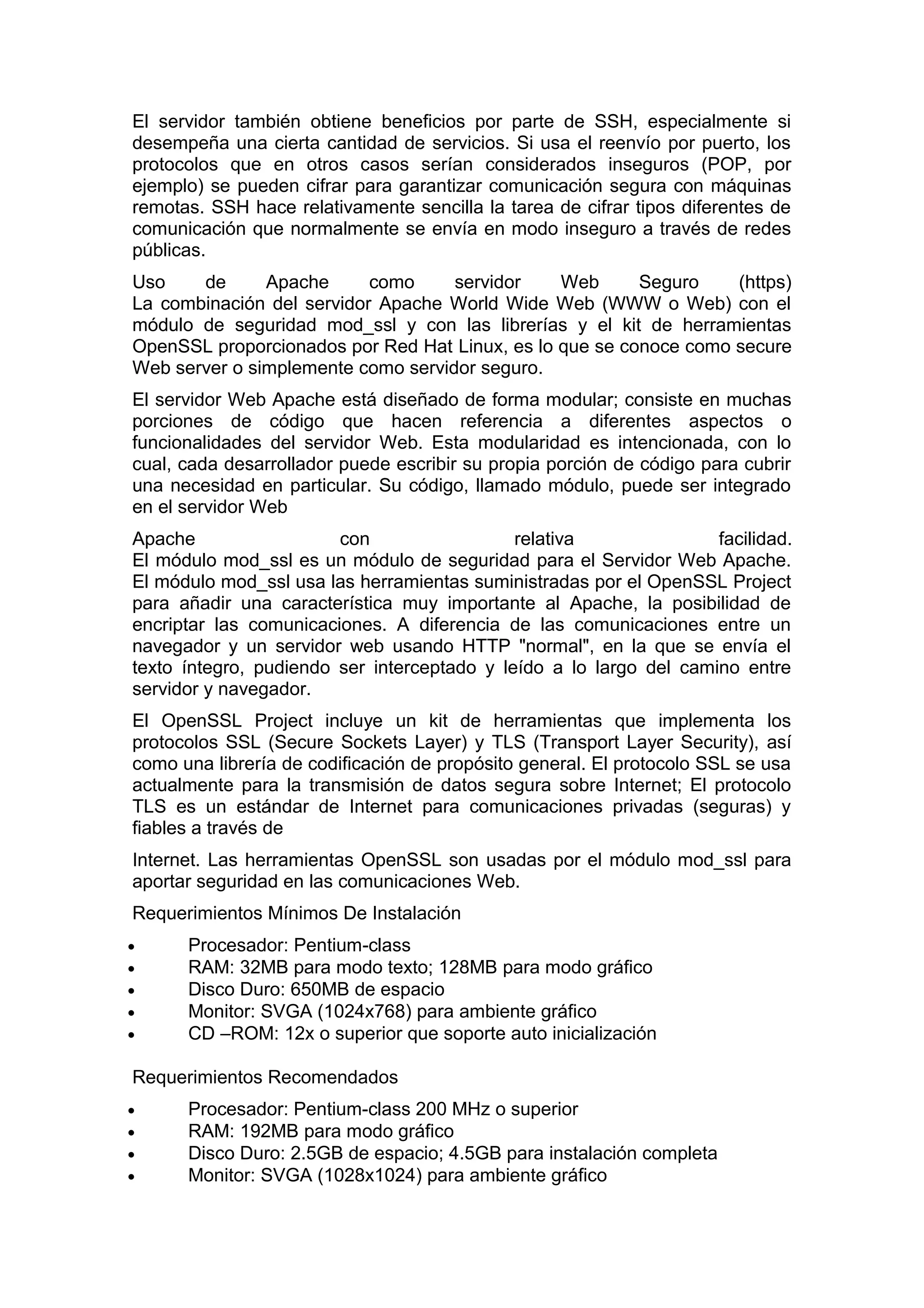 El servidor también obtiene beneficios por parte de SSH, especialmente si
desempeña una cierta cantidad de servicios. Si usa el reenvío por puerto, los
protocolos que en otros casos serían considerados inseguros (POP, por
ejemplo) se pueden cifrar para garantizar comunicación segura con máquinas
remotas. SSH hace relativamente sencilla la tarea de cifrar tipos diferentes de
comunicación que normalmente se envía en modo inseguro a través de redes
públicas.
Uso
de
Apache
como
servidor
Web
Seguro
(https)
La combinación del servidor Apache World Wide Web (WWW o Web) con el
módulo de seguridad mod_ssl y con las librerías y el kit de herramientas
OpenSSL proporcionados por Red Hat Linux, es lo que se conoce como secure
Web server o simplemente como servidor seguro.
El servidor Web Apache está diseñado de forma modular; consiste en muchas
porciones de código que hacen referencia a diferentes aspectos o
funcionalidades del servidor Web. Esta modularidad es intencionada, con lo
cual, cada desarrollador puede escribir su propia porción de código para cubrir
una necesidad en particular. Su código, llamado módulo, puede ser integrado
en el servidor Web
Apache
con
relativa
facilidad.
El módulo mod_ssl es un módulo de seguridad para el Servidor Web Apache.
El módulo mod_ssl usa las herramientas suministradas por el OpenSSL Project
para añadir una característica muy importante al Apache, la posibilidad de
encriptar las comunicaciones. A diferencia de las comunicaciones entre un
navegador y un servidor web usando HTTP "normal", en la que se envía el
texto íntegro, pudiendo ser interceptado y leído a lo largo del camino entre
servidor y navegador.
El OpenSSL Project incluye un kit de herramientas que implementa los
protocolos SSL (Secure Sockets Layer) y TLS (Transport Layer Security), así
como una librería de codificación de propósito general. El protocolo SSL se usa
actualmente para la transmisión de datos segura sobre Internet; El protocolo
TLS es un estándar de Internet para comunicaciones privadas (seguras) y
fiables a través de
Internet. Las herramientas OpenSSL son usadas por el módulo mod_ssl para
aportar seguridad en las comunicaciones Web.
Requerimientos Mínimos De Instalación
•
•
•
•
•

Procesador: Pentium-class
RAM: 32MB para modo texto; 128MB para modo gráfico
Disco Duro: 650MB de espacio
Monitor: SVGA (1024x768) para ambiente gráfico
CD –ROM: 12x o superior que soporte auto inicialización

Requerimientos Recomendados
•
•
•
•

Procesador: Pentium-class 200 MHz o superior
RAM: 192MB para modo gráfico
Disco Duro: 2.5GB de espacio; 4.5GB para instalación completa
Monitor: SVGA (1028x1024) para ambiente gráfico

 