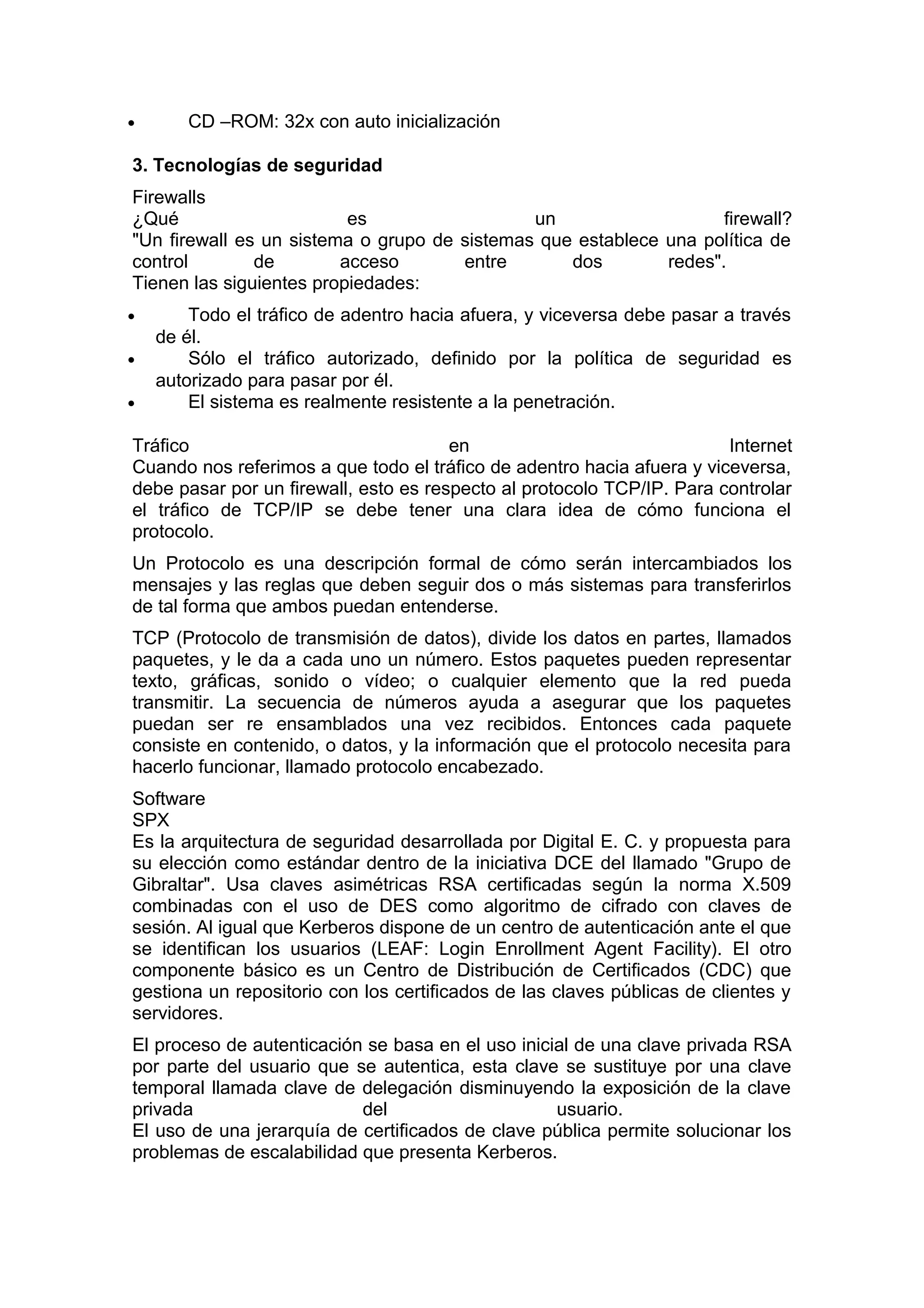 •

CD –ROM: 32x con auto inicialización

3. Tecnologías de seguridad
Firewalls
¿Qué
es
un
firewall?
"Un firewall es un sistema o grupo de sistemas que establece una política de
control
de
acceso
entre
dos
redes".
Tienen las siguientes propiedades:
•
•
•

Todo el tráfico de adentro hacia afuera, y viceversa debe pasar a través
de él.
Sólo el tráfico autorizado, definido por la política de seguridad es
autorizado para pasar por él.
El sistema es realmente resistente a la penetración.

Tráfico
en
Internet
Cuando nos referimos a que todo el tráfico de adentro hacia afuera y viceversa,
debe pasar por un firewall, esto es respecto al protocolo TCP/IP. Para controlar
el tráfico de TCP/IP se debe tener una clara idea de cómo funciona el
protocolo.
Un Protocolo es una descripción formal de cómo serán intercambiados los
mensajes y las reglas que deben seguir dos o más sistemas para transferirlos
de tal forma que ambos puedan entenderse.
TCP (Protocolo de transmisión de datos), divide los datos en partes, llamados
paquetes, y le da a cada uno un número. Estos paquetes pueden representar
texto, gráficas, sonido o vídeo; o cualquier elemento que la red pueda
transmitir. La secuencia de números ayuda a asegurar que los paquetes
puedan ser re ensamblados una vez recibidos. Entonces cada paquete
consiste en contenido, o datos, y la información que el protocolo necesita para
hacerlo funcionar, llamado protocolo encabezado.
Software
SPX
Es la arquitectura de seguridad desarrollada por Digital E. C. y propuesta para
su elección como estándar dentro de la iniciativa DCE del llamado "Grupo de
Gibraltar". Usa claves asimétricas RSA certificadas según la norma X.509
combinadas con el uso de DES como algoritmo de cifrado con claves de
sesión. Al igual que Kerberos dispone de un centro de autenticación ante el que
se identifican los usuarios (LEAF: Login Enrollment Agent Facility). El otro
componente básico es un Centro de Distribución de Certificados (CDC) que
gestiona un repositorio con los certificados de las claves públicas de clientes y
servidores.
El proceso de autenticación se basa en el uso inicial de una clave privada RSA
por parte del usuario que se autentica, esta clave se sustituye por una clave
temporal llamada clave de delegación disminuyendo la exposición de la clave
privada
del
usuario.
El uso de una jerarquía de certificados de clave pública permite solucionar los
problemas de escalabilidad que presenta Kerberos.

 