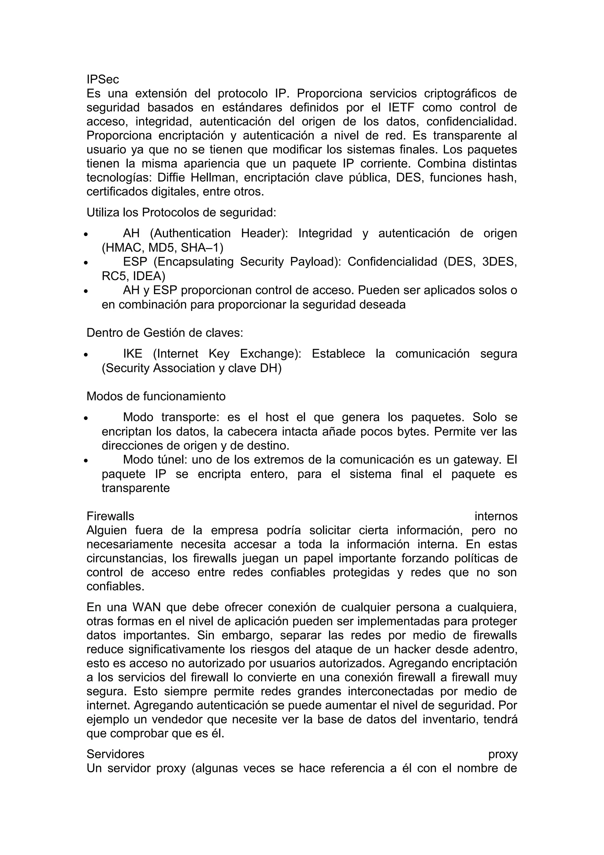 IPSec
Es una extensión del protocolo IP. Proporciona servicios criptográficos de
seguridad basados en estándares definidos por el IETF como control de
acceso, integridad, autenticación del origen de los datos, confidencialidad.
Proporciona encriptación y autenticación a nivel de red. Es transparente al
usuario ya que no se tienen que modificar los sistemas finales. Los paquetes
tienen la misma apariencia que un paquete IP corriente. Combina distintas
tecnologías: Diffie Hellman, encriptación clave pública, DES, funciones hash,
certificados digitales, entre otros.
Utiliza los Protocolos de seguridad:
•
•
•

AH (Authentication Header): Integridad y autenticación de origen
(HMAC, MD5, SHA–1)
ESP (Encapsulating Security Payload): Confidencialidad (DES, 3DES,
RC5, IDEA)
AH y ESP proporcionan control de acceso. Pueden ser aplicados solos o
en combinación para proporcionar la seguridad deseada

Dentro de Gestión de claves:
•

IKE (Internet Key Exchange): Establece la comunicación segura
(Security Association y clave DH)

Modos de funcionamiento
•

•

Modo transporte: es el host el que genera los paquetes. Solo se
encriptan los datos, la cabecera intacta añade pocos bytes. Permite ver las
direcciones de origen y de destino.
Modo túnel: uno de los extremos de la comunicación es un gateway. El
paquete IP se encripta entero, para el sistema final el paquete es
transparente

Firewalls
internos
Alguien fuera de la empresa podría solicitar cierta información, pero no
necesariamente necesita accesar a toda la información interna. En estas
circunstancias, los firewalls juegan un papel importante forzando políticas de
control de acceso entre redes confiables protegidas y redes que no son
confiables.
En una WAN que debe ofrecer conexión de cualquier persona a cualquiera,
otras formas en el nivel de aplicación pueden ser implementadas para proteger
datos importantes. Sin embargo, separar las redes por medio de firewalls
reduce significativamente los riesgos del ataque de un hacker desde adentro,
esto es acceso no autorizado por usuarios autorizados. Agregando encriptación
a los servicios del firewall lo convierte en una conexión firewall a firewall muy
segura. Esto siempre permite redes grandes interconectadas por medio de
internet. Agregando autenticación se puede aumentar el nivel de seguridad. Por
ejemplo un vendedor que necesite ver la base de datos del inventario, tendrá
que comprobar que es él.
Servidores
proxy
Un servidor proxy (algunas veces se hace referencia a él con el nombre de

 