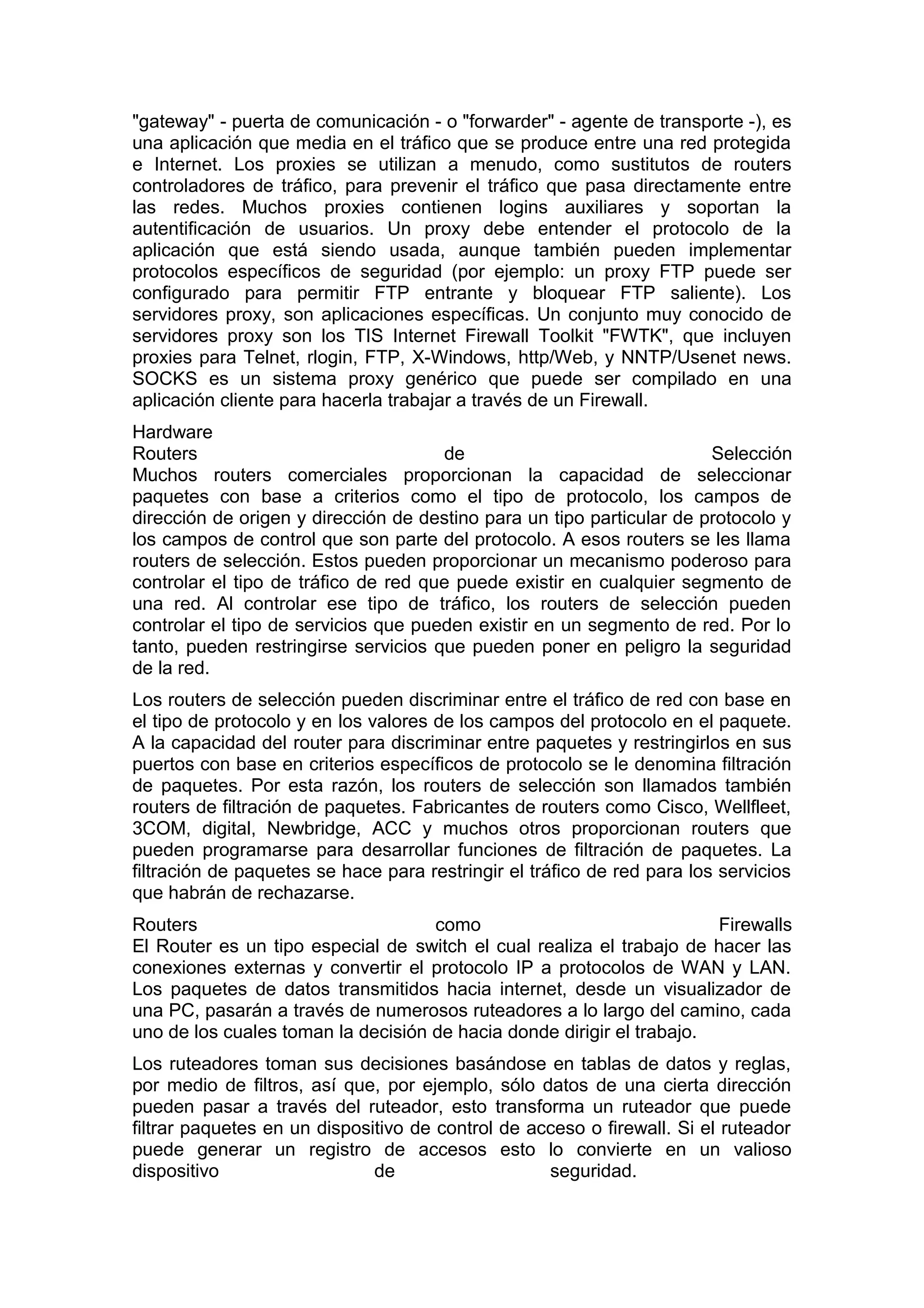 "gateway" - puerta de comunicación - o "forwarder" - agente de transporte -), es
una aplicación que media en el tráfico que se produce entre una red protegida
e Internet. Los proxies se utilizan a menudo, como sustitutos de routers
controladores de tráfico, para prevenir el tráfico que pasa directamente entre
las redes. Muchos proxies contienen logins auxiliares y soportan la
autentificación de usuarios. Un proxy debe entender el protocolo de la
aplicación que está siendo usada, aunque también pueden implementar
protocolos específicos de seguridad (por ejemplo: un proxy FTP puede ser
configurado para permitir FTP entrante y bloquear FTP saliente). Los
servidores proxy, son aplicaciones específicas. Un conjunto muy conocido de
servidores proxy son los TIS Internet Firewall Toolkit "FWTK", que incluyen
proxies para Telnet, rlogin, FTP, X-Windows, http/Web, y NNTP/Usenet news.
SOCKS es un sistema proxy genérico que puede ser compilado en una
aplicación cliente para hacerla trabajar a través de un Firewall.
Hardware
Routers
de
Selección
Muchos routers comerciales proporcionan la capacidad de seleccionar
paquetes con base a criterios como el tipo de protocolo, los campos de
dirección de origen y dirección de destino para un tipo particular de protocolo y
los campos de control que son parte del protocolo. A esos routers se les llama
routers de selección. Estos pueden proporcionar un mecanismo poderoso para
controlar el tipo de tráfico de red que puede existir en cualquier segmento de
una red. Al controlar ese tipo de tráfico, los routers de selección pueden
controlar el tipo de servicios que pueden existir en un segmento de red. Por lo
tanto, pueden restringirse servicios que pueden poner en peligro la seguridad
de la red.
Los routers de selección pueden discriminar entre el tráfico de red con base en
el tipo de protocolo y en los valores de los campos del protocolo en el paquete.
A la capacidad del router para discriminar entre paquetes y restringirlos en sus
puertos con base en criterios específicos de protocolo se le denomina filtración
de paquetes. Por esta razón, los routers de selección son llamados también
routers de filtración de paquetes. Fabricantes de routers como Cisco, Wellfleet,
3COM, digital, Newbridge, ACC y muchos otros proporcionan routers que
pueden programarse para desarrollar funciones de filtración de paquetes. La
filtración de paquetes se hace para restringir el tráfico de red para los servicios
que habrán de rechazarse.
Routers
como
Firewalls
El Router es un tipo especial de switch el cual realiza el trabajo de hacer las
conexiones externas y convertir el protocolo IP a protocolos de WAN y LAN.
Los paquetes de datos transmitidos hacia internet, desde un visualizador de
una PC, pasarán a través de numerosos ruteadores a lo largo del camino, cada
uno de los cuales toman la decisión de hacia donde dirigir el trabajo.
Los ruteadores toman sus decisiones basándose en tablas de datos y reglas,
por medio de filtros, así que, por ejemplo, sólo datos de una cierta dirección
pueden pasar a través del ruteador, esto transforma un ruteador que puede
filtrar paquetes en un dispositivo de control de acceso o firewall. Si el ruteador
puede generar un registro de accesos esto lo convierte en un valioso
dispositivo
de
seguridad.

 