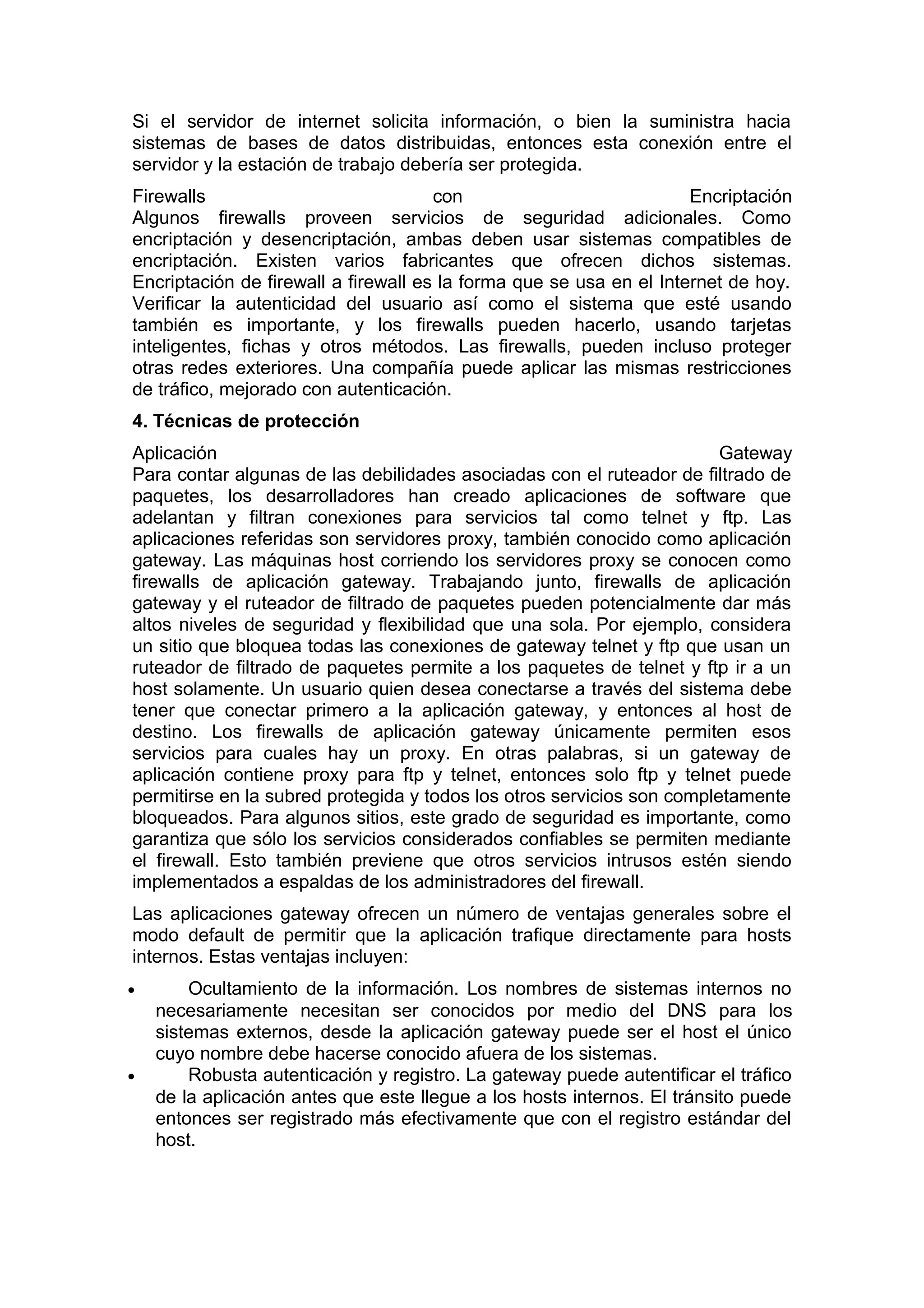 Si el servidor de internet solicita información, o bien la suministra hacia
sistemas de bases de datos distribuidas, entonces esta conexión entre el
servidor y la estación de trabajo debería ser protegida.
Firewalls
con
Encriptación
Algunos firewalls proveen servicios de seguridad adicionales. Como
encriptación y desencriptación, ambas deben usar sistemas compatibles de
encriptación. Existen varios fabricantes que ofrecen dichos sistemas.
Encriptación de firewall a firewall es la forma que se usa en el Internet de hoy.
Verificar la autenticidad del usuario así como el sistema que esté usando
también es importante, y los firewalls pueden hacerlo, usando tarjetas
inteligentes, fichas y otros métodos. Las firewalls, pueden incluso proteger
otras redes exteriores. Una compañía puede aplicar las mismas restricciones
de tráfico, mejorado con autenticación.
4. Técnicas de protección
Aplicación
Gateway
Para contar algunas de las debilidades asociadas con el ruteador de filtrado de
paquetes, los desarrolladores han creado aplicaciones de software que
adelantan y filtran conexiones para servicios tal como telnet y ftp. Las
aplicaciones referidas son servidores proxy, también conocido como aplicación
gateway. Las máquinas host corriendo los servidores proxy se conocen como
firewalls de aplicación gateway. Trabajando junto, firewalls de aplicación
gateway y el ruteador de filtrado de paquetes pueden potencialmente dar más
altos niveles de seguridad y flexibilidad que una sola. Por ejemplo, considera
un sitio que bloquea todas las conexiones de gateway telnet y ftp que usan un
ruteador de filtrado de paquetes permite a los paquetes de telnet y ftp ir a un
host solamente. Un usuario quien desea conectarse a través del sistema debe
tener que conectar primero a la aplicación gateway, y entonces al host de
destino. Los firewalls de aplicación gateway únicamente permiten esos
servicios para cuales hay un proxy. En otras palabras, si un gateway de
aplicación contiene proxy para ftp y telnet, entonces solo ftp y telnet puede
permitirse en la subred protegida y todos los otros servicios son completamente
bloqueados. Para algunos sitios, este grado de seguridad es importante, como
garantiza que sólo los servicios considerados confiables se permiten mediante
el firewall. Esto también previene que otros servicios intrusos estén siendo
implementados a espaldas de los administradores del firewall.
Las aplicaciones gateway ofrecen un número de ventajas generales sobre el
modo default de permitir que la aplicación trafique directamente para hosts
internos. Estas ventajas incluyen:
•

•

Ocultamiento de la información. Los nombres de sistemas internos no
necesariamente necesitan ser conocidos por medio del DNS para los
sistemas externos, desde la aplicación gateway puede ser el host el único
cuyo nombre debe hacerse conocido afuera de los sistemas.
Robusta autenticación y registro. La gateway puede autentificar el tráfico
de la aplicación antes que este llegue a los hosts internos. El tránsito puede
entonces ser registrado más efectivamente que con el registro estándar del
host.

 