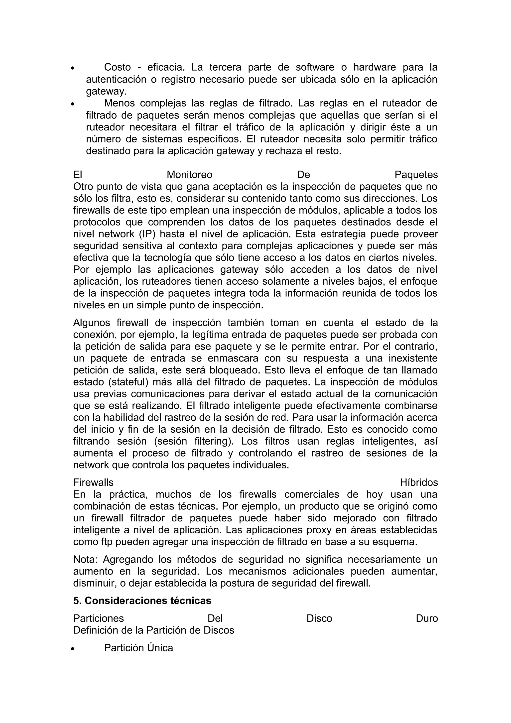 •

•

Costo - eficacia. La tercera parte de software o hardware para la
autenticación o registro necesario puede ser ubicada sólo en la aplicación
gateway.
Menos complejas las reglas de filtrado. Las reglas en el ruteador de
filtrado de paquetes serán menos complejas que aquellas que serían si el
ruteador necesitara el filtrar el tráfico de la aplicación y dirigir éste a un
número de sistemas específicos. El ruteador necesita solo permitir tráfico
destinado para la aplicación gateway y rechaza el resto.

El
Monitoreo
De
Paquetes
Otro punto de vista que gana aceptación es la inspección de paquetes que no
sólo los filtra, esto es, considerar su contenido tanto como sus direcciones. Los
firewalls de este tipo emplean una inspección de módulos, aplicable a todos los
protocolos que comprenden los datos de los paquetes destinados desde el
nivel network (IP) hasta el nivel de aplicación. Esta estrategia puede proveer
seguridad sensitiva al contexto para complejas aplicaciones y puede ser más
efectiva que la tecnología que sólo tiene acceso a los datos en ciertos niveles.
Por ejemplo las aplicaciones gateway sólo acceden a los datos de nivel
aplicación, los ruteadores tienen acceso solamente a niveles bajos, el enfoque
de la inspección de paquetes integra toda la información reunida de todos los
niveles en un simple punto de inspección.
Algunos firewall de inspección también toman en cuenta el estado de la
conexión, por ejemplo, la legítima entrada de paquetes puede ser probada con
la petición de salida para ese paquete y se le permite entrar. Por el contrario,
un paquete de entrada se enmascara con su respuesta a una inexistente
petición de salida, este será bloqueado. Esto lleva el enfoque de tan llamado
estado (stateful) más allá del filtrado de paquetes. La inspección de módulos
usa previas comunicaciones para derivar el estado actual de la comunicación
que se está realizando. El filtrado inteligente puede efectivamente combinarse
con la habilidad del rastreo de la sesión de red. Para usar la información acerca
del inicio y fin de la sesión en la decisión de filtrado. Esto es conocido como
filtrando sesión (sesión filtering). Los filtros usan reglas inteligentes, así
aumenta el proceso de filtrado y controlando el rastreo de sesiones de la
network que controla los paquetes individuales.
Firewalls
Híbridos
En la práctica, muchos de los firewalls comerciales de hoy usan una
combinación de estas técnicas. Por ejemplo, un producto que se originó como
un firewall filtrador de paquetes puede haber sido mejorado con filtrado
inteligente a nivel de aplicación. Las aplicaciones proxy en áreas establecidas
como ftp pueden agregar una inspección de filtrado en base a su esquema.
Nota: Agregando los métodos de seguridad no significa necesariamente un
aumento en la seguridad. Los mecanismos adicionales pueden aumentar,
disminuir, o dejar establecida la postura de seguridad del firewall.
5. Consideraciones técnicas
Particiones
Del
Definición de la Partición de Discos
•

Partición Única

Disco

Duro

 