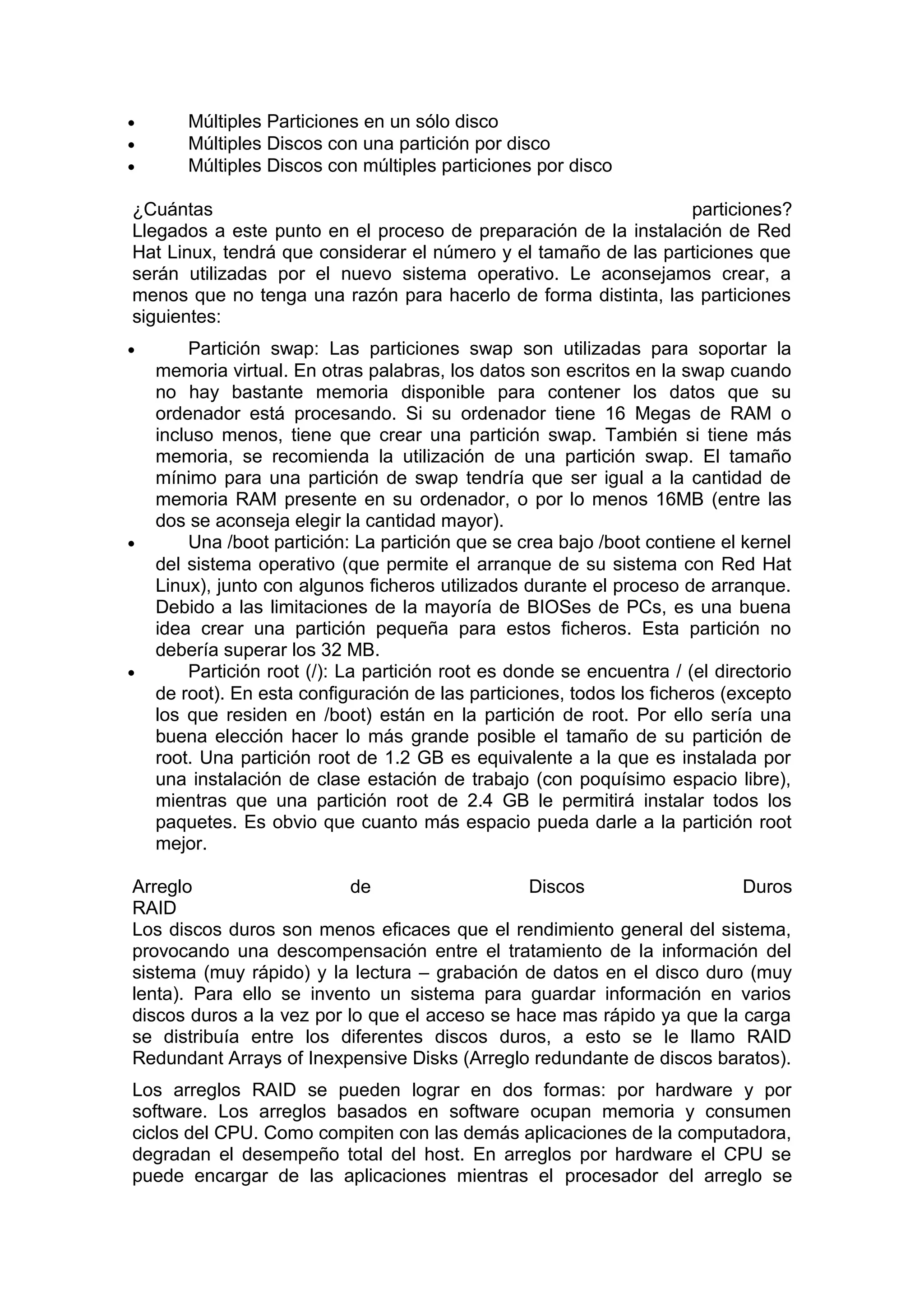 •
•
•

Múltiples Particiones en un sólo disco
Múltiples Discos con una partición por disco
Múltiples Discos con múltiples particiones por disco

¿Cuántas
particiones?
Llegados a este punto en el proceso de preparación de la instalación de Red
Hat Linux, tendrá que considerar el número y el tamaño de las particiones que
serán utilizadas por el nuevo sistema operativo. Le aconsejamos crear, a
menos que no tenga una razón para hacerlo de forma distinta, las particiones
siguientes:
•

•

•

Partición swap: Las particiones swap son utilizadas para soportar la
memoria virtual. En otras palabras, los datos son escritos en la swap cuando
no hay bastante memoria disponible para contener los datos que su
ordenador está procesando. Si su ordenador tiene 16 Megas de RAM o
incluso menos, tiene que crear una partición swap. También si tiene más
memoria, se recomienda la utilización de una partición swap. El tamaño
mínimo para una partición de swap tendría que ser igual a la cantidad de
memoria RAM presente en su ordenador, o por lo menos 16MB (entre las
dos se aconseja elegir la cantidad mayor).
Una /boot partición: La partición que se crea bajo /boot contiene el kernel
del sistema operativo (que permite el arranque de su sistema con Red Hat
Linux), junto con algunos ficheros utilizados durante el proceso de arranque.
Debido a las limitaciones de la mayoría de BIOSes de PCs, es una buena
idea crear una partición pequeña para estos ficheros. Esta partición no
debería superar los 32 MB.
Partición root (/): La partición root es donde se encuentra / (el directorio
de root). En esta configuración de las particiones, todos los ficheros (excepto
los que residen en /boot) están en la partición de root. Por ello sería una
buena elección hacer lo más grande posible el tamaño de su partición de
root. Una partición root de 1.2 GB es equivalente a la que es instalada por
una instalación de clase estación de trabajo (con poquísimo espacio libre),
mientras que una partición root de 2.4 GB le permitirá instalar todos los
paquetes. Es obvio que cuanto más espacio pueda darle a la partición root
mejor.

Arreglo
de
Discos
Duros
RAID
Los discos duros son menos eficaces que el rendimiento general del sistema,
provocando una descompensación entre el tratamiento de la información del
sistema (muy rápido) y la lectura – grabación de datos en el disco duro (muy
lenta). Para ello se invento un sistema para guardar información en varios
discos duros a la vez por lo que el acceso se hace mas rápido ya que la carga
se distribuía entre los diferentes discos duros, a esto se le llamo RAID
Redundant Arrays of Inexpensive Disks (Arreglo redundante de discos baratos).
Los arreglos RAID se pueden lograr en dos formas: por hardware y por
software. Los arreglos basados en software ocupan memoria y consumen
ciclos del CPU. Como compiten con las demás aplicaciones de la computadora,
degradan el desempeño total del host. En arreglos por hardware el CPU se
puede encargar de las aplicaciones mientras el procesador del arreglo se

 