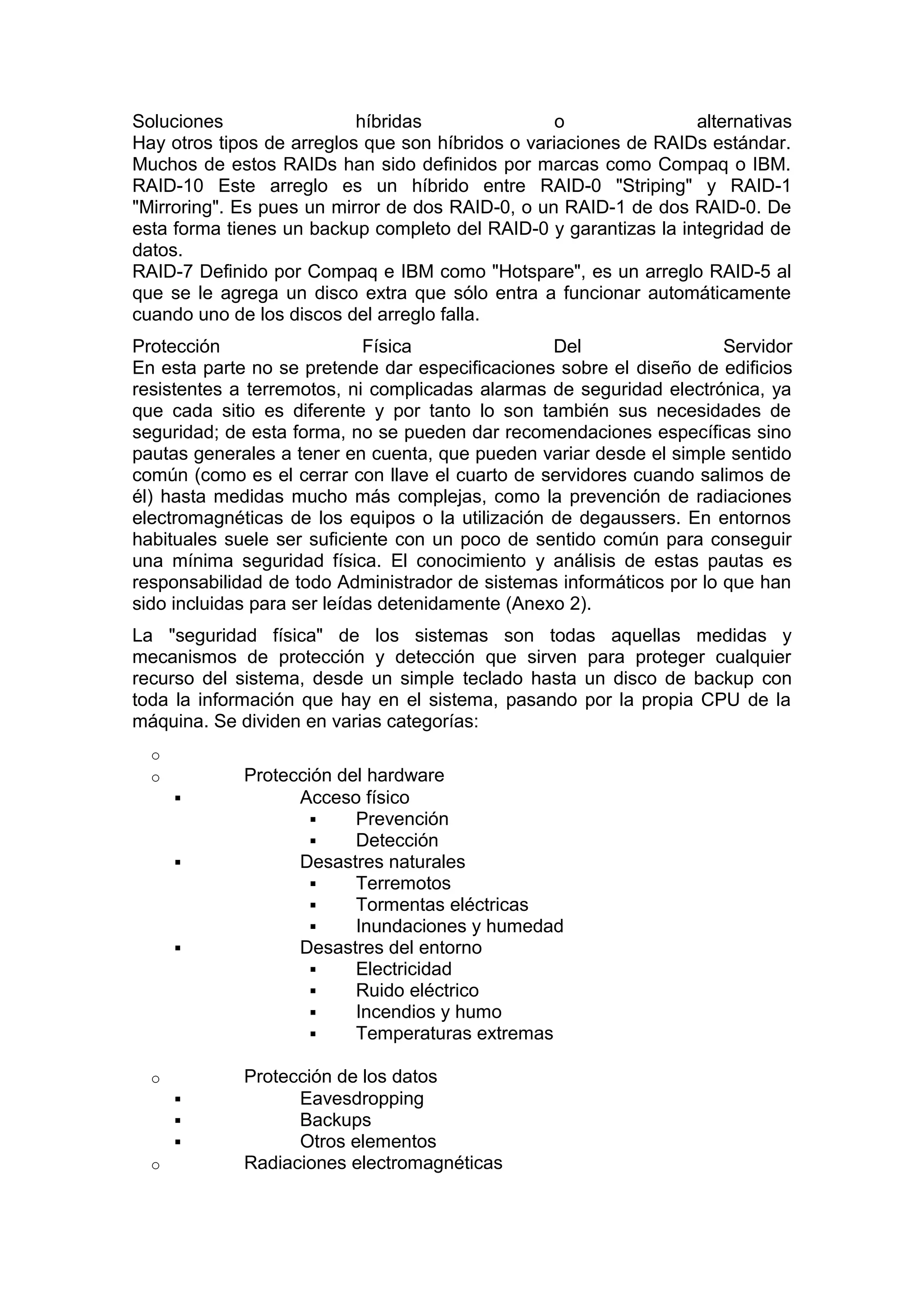 Soluciones
híbridas
o
alternativas
Hay otros tipos de arreglos que son híbridos o variaciones de RAIDs estándar.
Muchos de estos RAIDs han sido definidos por marcas como Compaq o IBM.
RAID-10 Este arreglo es un híbrido entre RAID-0 "Striping" y RAID-1
"Mirroring". Es pues un mirror de dos RAID-0, o un RAID-1 de dos RAID-0. De
esta forma tienes un backup completo del RAID-0 y garantizas la integridad de
datos.
RAID-7 Definido por Compaq e IBM como "Hotspare", es un arreglo RAID-5 al
que se le agrega un disco extra que sólo entra a funcionar automáticamente
cuando uno de los discos del arreglo falla.
Protección
Física
Del
Servidor
En esta parte no se pretende dar especificaciones sobre el diseño de edificios
resistentes a terremotos, ni complicadas alarmas de seguridad electrónica, ya
que cada sitio es diferente y por tanto lo son también sus necesidades de
seguridad; de esta forma, no se pueden dar recomendaciones específicas sino
pautas generales a tener en cuenta, que pueden variar desde el simple sentido
común (como es el cerrar con llave el cuarto de servidores cuando salimos de
él) hasta medidas mucho más complejas, como la prevención de radiaciones
electromagnéticas de los equipos o la utilización de degaussers. En entornos
habituales suele ser suficiente con un poco de sentido común para conseguir
una mínima seguridad física. El conocimiento y análisis de estas pautas es
responsabilidad de todo Administrador de sistemas informáticos por lo que han
sido incluidas para ser leídas detenidamente (Anexo 2).
La "seguridad física" de los sistemas son todas aquellas medidas y
mecanismos de protección y detección que sirven para proteger cualquier
recurso del sistema, desde un simple teclado hasta un disco de backup con
toda la información que hay en el sistema, pasando por la propia CPU de la
máquina. Se dividen en varias categorías:
o
o






o



o

Protección del hardware
Acceso físico

Prevención

Detección
Desastres naturales

Terremotos

Tormentas eléctricas

Inundaciones y humedad
Desastres del entorno

Electricidad

Ruido eléctrico

Incendios y humo

Temperaturas extremas
Protección de los datos
Eavesdropping
Backups
Otros elementos
Radiaciones electromagnéticas

 