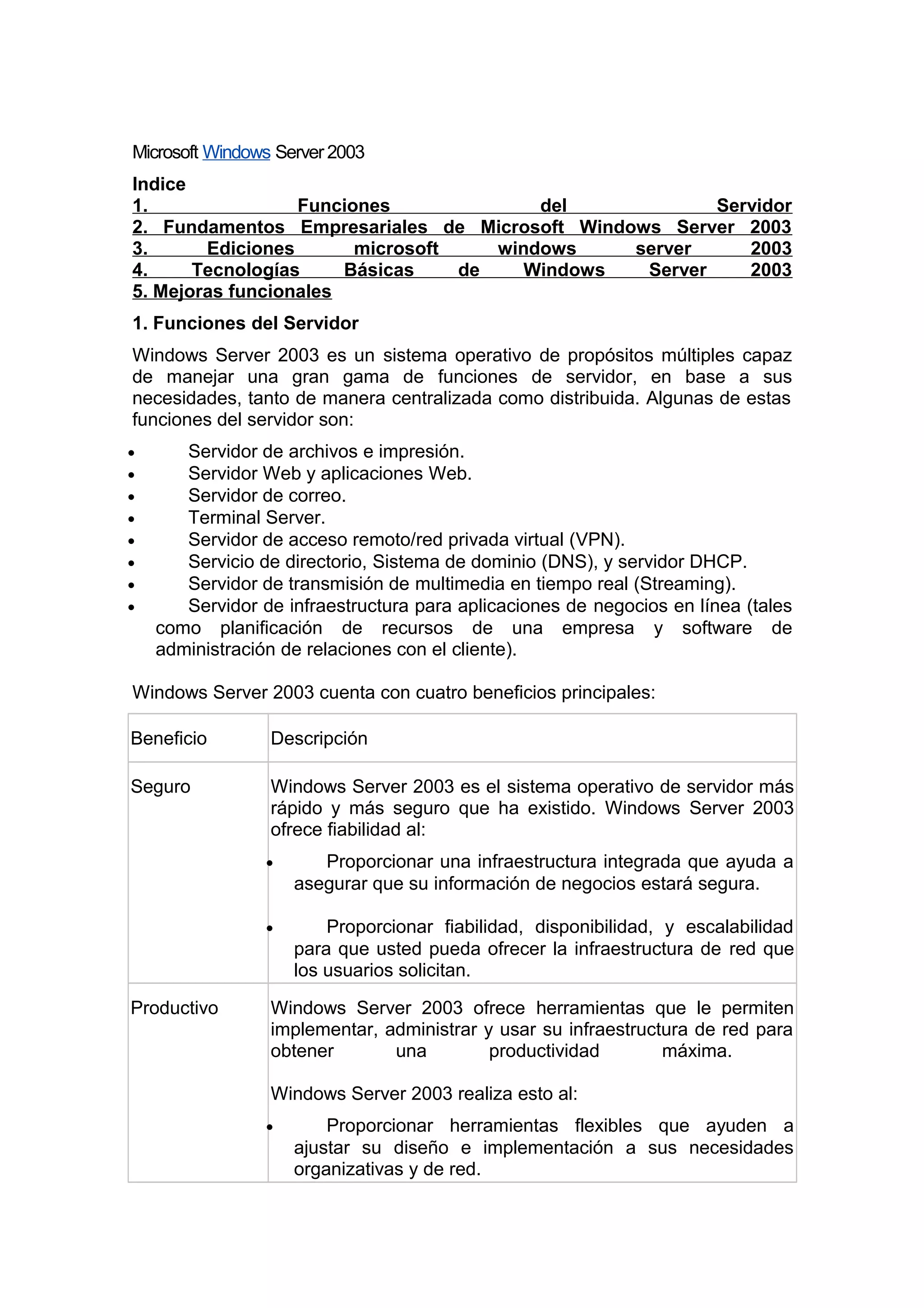 Microsoft Windows Server 2003
Indice
1.
Funciones
del
Servidor
2. Fundamentos Empresariales de Microsoft Windows Server 2003
3.
Ediciones
microsoft
windows
server
2003
4.
Tecnologías
Básicas
de
Windows
Server
2003
5. Mejoras funcionales
1. Funciones del Servidor
Windows Server 2003 es un sistema operativo de propósitos múltiples capaz
de manejar una gran gama de funciones de servidor, en base a sus
necesidades, tanto de manera centralizada como distribuida. Algunas de estas
funciones del servidor son:
•
•
•
•
•
•
•
•

Servidor de archivos e impresión.
Servidor Web y aplicaciones Web.
Servidor de correo.
Terminal Server.
Servidor de acceso remoto/red privada virtual (VPN).
Servicio de directorio, Sistema de dominio (DNS), y servidor DHCP.
Servidor de transmisión de multimedia en tiempo real (Streaming).
Servidor de infraestructura para aplicaciones de negocios en línea (tales
como planificación de recursos de una empresa y software de
administración de relaciones con el cliente).

Windows Server 2003 cuenta con cuatro beneficios principales:
Beneficio

Descripción

Seguro

Windows Server 2003 es el sistema operativo de servidor más
rápido y más seguro que ha existido. Windows Server 2003
ofrece fiabilidad al:
•

•

Productivo

Proporcionar una infraestructura integrada que ayuda a
asegurar que su información de negocios estará segura.
Proporcionar fiabilidad, disponibilidad, y escalabilidad
para que usted pueda ofrecer la infraestructura de red que
los usuarios solicitan.

Windows Server 2003 ofrece herramientas que le permiten
implementar, administrar y usar su infraestructura de red para
obtener
una
productividad
máxima.
Windows Server 2003 realiza esto al:
•

Proporcionar herramientas flexibles que ayuden a
ajustar su diseño e implementación a sus necesidades
organizativas y de red.

 