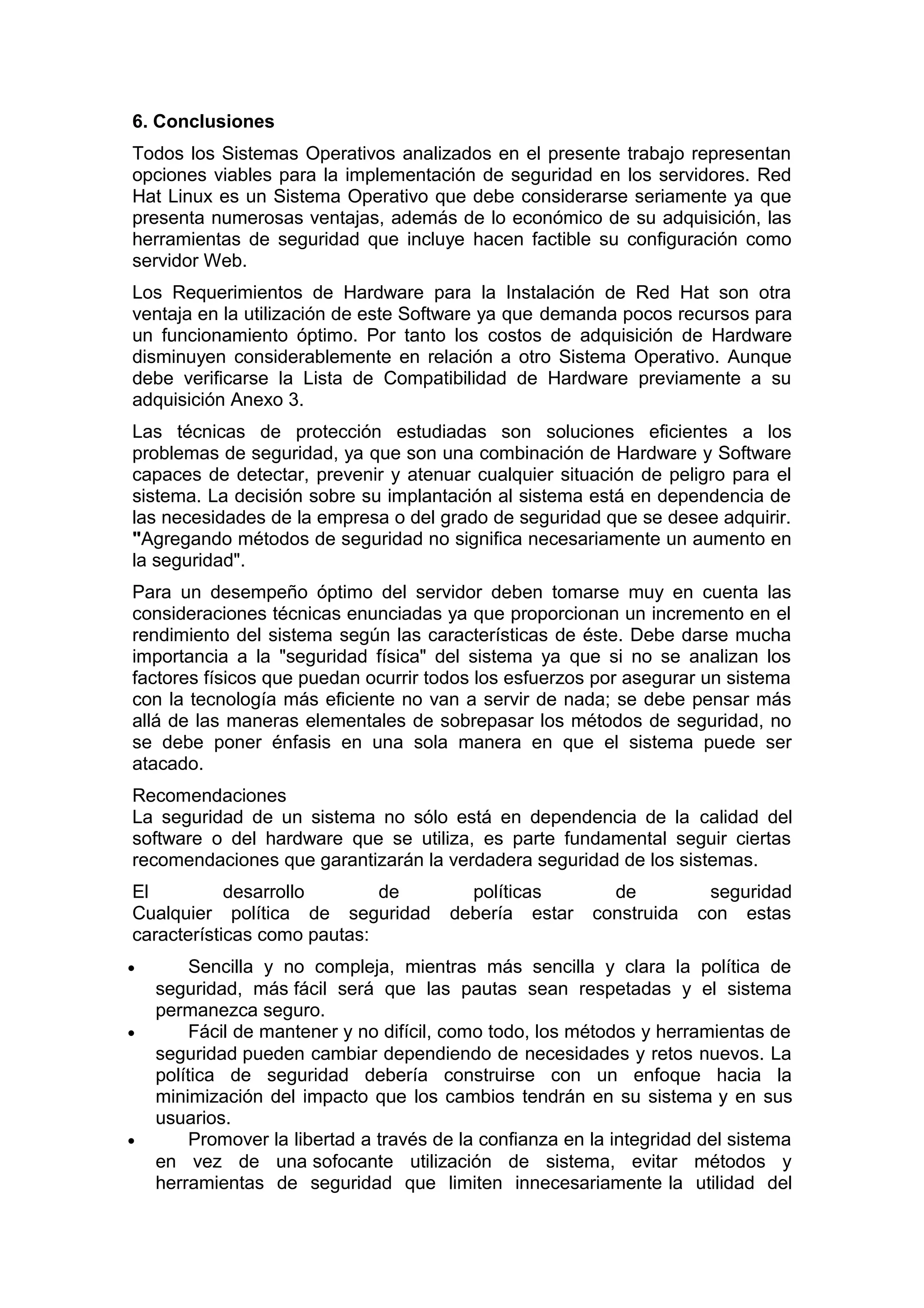 6. Conclusiones
Todos los Sistemas Operativos analizados en el presente trabajo representan
opciones viables para la implementación de seguridad en los servidores. Red
Hat Linux es un Sistema Operativo que debe considerarse seriamente ya que
presenta numerosas ventajas, además de lo económico de su adquisición, las
herramientas de seguridad que incluye hacen factible su configuración como
servidor Web.
Los Requerimientos de Hardware para la Instalación de Red Hat son otra
ventaja en la utilización de este Software ya que demanda pocos recursos para
un funcionamiento óptimo. Por tanto los costos de adquisición de Hardware
disminuyen considerablemente en relación a otro Sistema Operativo. Aunque
debe verificarse la Lista de Compatibilidad de Hardware previamente a su
adquisición Anexo 3.
Las técnicas de protección estudiadas son soluciones eficientes a los
problemas de seguridad, ya que son una combinación de Hardware y Software
capaces de detectar, prevenir y atenuar cualquier situación de peligro para el
sistema. La decisión sobre su implantación al sistema está en dependencia de
las necesidades de la empresa o del grado de seguridad que se desee adquirir.
"Agregando métodos de seguridad no significa necesariamente un aumento en
la seguridad".
Para un desempeño óptimo del servidor deben tomarse muy en cuenta las
consideraciones técnicas enunciadas ya que proporcionan un incremento en el
rendimiento del sistema según las características de éste. Debe darse mucha
importancia a la "seguridad física" del sistema ya que si no se analizan los
factores físicos que puedan ocurrir todos los esfuerzos por asegurar un sistema
con la tecnología más eficiente no van a servir de nada; se debe pensar más
allá de las maneras elementales de sobrepasar los métodos de seguridad, no
se debe poner énfasis en una sola manera en que el sistema puede ser
atacado.
Recomendaciones
La seguridad de un sistema no sólo está en dependencia de la calidad del
software o del hardware que se utiliza, es parte fundamental seguir ciertas
recomendaciones que garantizarán la verdadera seguridad de los sistemas.
El
desarrollo
de
Cualquier política de seguridad
características como pautas:
•

•

•

políticas
debería estar

de
construida

seguridad
con estas

Sencilla y no compleja, mientras más sencilla y clara la política de
seguridad, más fácil será que las pautas sean respetadas y el sistema
permanezca seguro.
Fácil de mantener y no difícil, como todo, los métodos y herramientas de
seguridad pueden cambiar dependiendo de necesidades y retos nuevos. La
política de seguridad debería construirse con un enfoque hacia la
minimización del impacto que los cambios tendrán en su sistema y en sus
usuarios.
Promover la libertad a través de la confianza en la integridad del sistema
en vez de una sofocante utilización de sistema, evitar métodos y
herramientas de seguridad que limiten innecesariamente la utilidad del

 