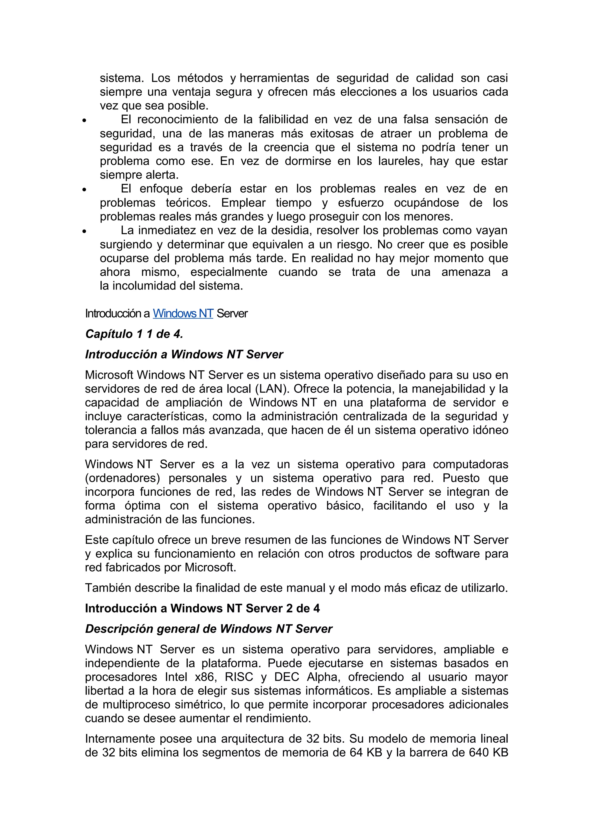 •

•

•

sistema. Los métodos y herramientas de seguridad de calidad son casi
siempre una ventaja segura y ofrecen más elecciones a los usuarios cada
vez que sea posible.
El reconocimiento de la falibilidad en vez de una falsa sensación de
seguridad, una de las maneras más exitosas de atraer un problema de
seguridad es a través de la creencia que el sistema no podría tener un
problema como ese. En vez de dormirse en los laureles, hay que estar
siempre alerta.
El enfoque debería estar en los problemas reales en vez de en
problemas teóricos. Emplear tiempo y esfuerzo ocupándose de los
problemas reales más grandes y luego proseguir con los menores.
La inmediatez en vez de la desidia, resolver los problemas como vayan
surgiendo y determinar que equivalen a un riesgo. No creer que es posible
ocuparse del problema más tarde. En realidad no hay mejor momento que
ahora mismo, especialmente cuando se trata de una amenaza a
la incolumidad del sistema.

Introducción a Windows NT Server
Capítulo 1 1 de 4.
Introducción a Windows NT Server
Microsoft Windows NT Server es un sistema operativo diseñado para su uso en
servidores de red de área local (LAN). Ofrece la potencia, la manejabilidad y la
capacidad de ampliación de Windows NT en una plataforma de servidor e
incluye características, como la administración centralizada de la seguridad y
tolerancia a fallos más avanzada, que hacen de él un sistema operativo idóneo
para servidores de red.
Windows NT Server es a la vez un sistema operativo para computadoras
(ordenadores) personales y un sistema operativo para red. Puesto que
incorpora funciones de red, las redes de Windows NT Server se integran de
forma óptima con el sistema operativo básico, facilitando el uso y la
administración de las funciones.
Este capítulo ofrece un breve resumen de las funciones de Windows NT Server
y explica su funcionamiento en relación con otros productos de software para
red fabricados por Microsoft.
También describe la finalidad de este manual y el modo más eficaz de utilizarlo.
Introducción a Windows NT Server 2 de 4
Descripción general de Windows NT Server
Windows NT Server es un sistema operativo para servidores, ampliable e
independiente de la plataforma. Puede ejecutarse en sistemas basados en
procesadores Intel x86, RISC y DEC Alpha, ofreciendo al usuario mayor
libertad a la hora de elegir sus sistemas informáticos. Es ampliable a sistemas
de multiproceso simétrico, lo que permite incorporar procesadores adicionales
cuando se desee aumentar el rendimiento.
Internamente posee una arquitectura de 32 bits. Su modelo de memoria lineal
de 32 bits elimina los segmentos de memoria de 64 KB y la barrera de 640 KB

 