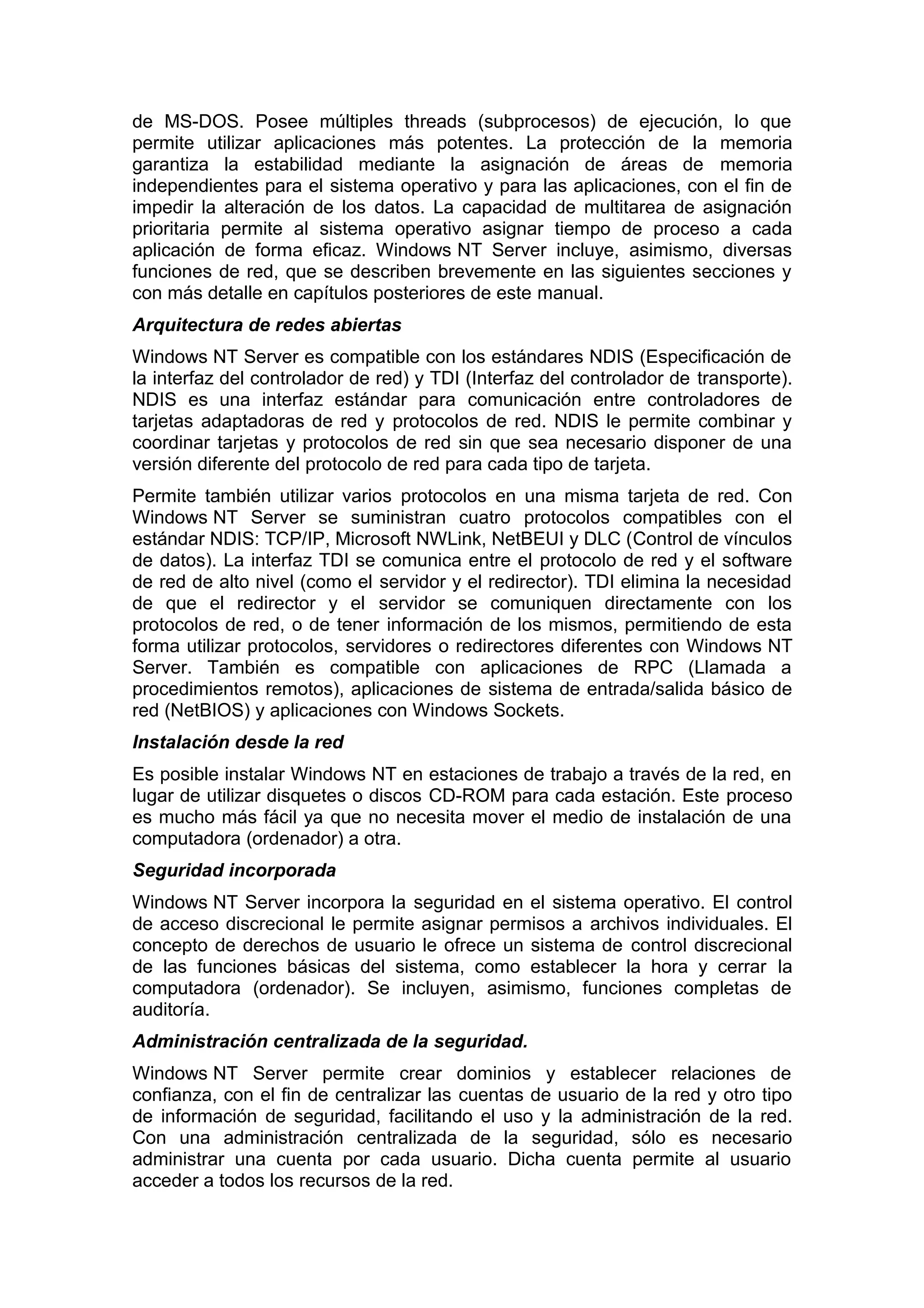 de MS-DOS. Posee múltiples threads (subprocesos) de ejecución, lo que
permite utilizar aplicaciones más potentes. La protección de la memoria
garantiza la estabilidad mediante la asignación de áreas de memoria
independientes para el sistema operativo y para las aplicaciones, con el fin de
impedir la alteración de los datos. La capacidad de multitarea de asignación
prioritaria permite al sistema operativo asignar tiempo de proceso a cada
aplicación de forma eficaz. Windows NT Server incluye, asimismo, diversas
funciones de red, que se describen brevemente en las siguientes secciones y
con más detalle en capítulos posteriores de este manual.
Arquitectura de redes abiertas
Windows NT Server es compatible con los estándares NDIS (Especificación de
la interfaz del controlador de red) y TDI (Interfaz del controlador de transporte).
NDIS es una interfaz estándar para comunicación entre controladores de
tarjetas adaptadoras de red y protocolos de red. NDIS le permite combinar y
coordinar tarjetas y protocolos de red sin que sea necesario disponer de una
versión diferente del protocolo de red para cada tipo de tarjeta.
Permite también utilizar varios protocolos en una misma tarjeta de red. Con
Windows NT Server se suministran cuatro protocolos compatibles con el
estándar NDIS: TCP/IP, Microsoft NWLink, NetBEUI y DLC (Control de vínculos
de datos). La interfaz TDI se comunica entre el protocolo de red y el software
de red de alto nivel (como el servidor y el redirector). TDI elimina la necesidad
de que el redirector y el servidor se comuniquen directamente con los
protocolos de red, o de tener información de los mismos, permitiendo de esta
forma utilizar protocolos, servidores o redirectores diferentes con Windows NT
Server. También es compatible con aplicaciones de RPC (Llamada a
procedimientos remotos), aplicaciones de sistema de entrada/salida básico de
red (NetBIOS) y aplicaciones con Windows Sockets.
Instalación desde la red
Es posible instalar Windows NT en estaciones de trabajo a través de la red, en
lugar de utilizar disquetes o discos CD-ROM para cada estación. Este proceso
es mucho más fácil ya que no necesita mover el medio de instalación de una
computadora (ordenador) a otra.
Seguridad incorporada
Windows NT Server incorpora la seguridad en el sistema operativo. El control
de acceso discrecional le permite asignar permisos a archivos individuales. El
concepto de derechos de usuario le ofrece un sistema de control discrecional
de las funciones básicas del sistema, como establecer la hora y cerrar la
computadora (ordenador). Se incluyen, asimismo, funciones completas de
auditoría.
Administración centralizada de la seguridad.
Windows NT Server permite crear dominios y establecer relaciones de
confianza, con el fin de centralizar las cuentas de usuario de la red y otro tipo
de información de seguridad, facilitando el uso y la administración de la red.
Con una administración centralizada de la seguridad, sólo es necesario
administrar una cuenta por cada usuario. Dicha cuenta permite al usuario
acceder a todos los recursos de la red.

 