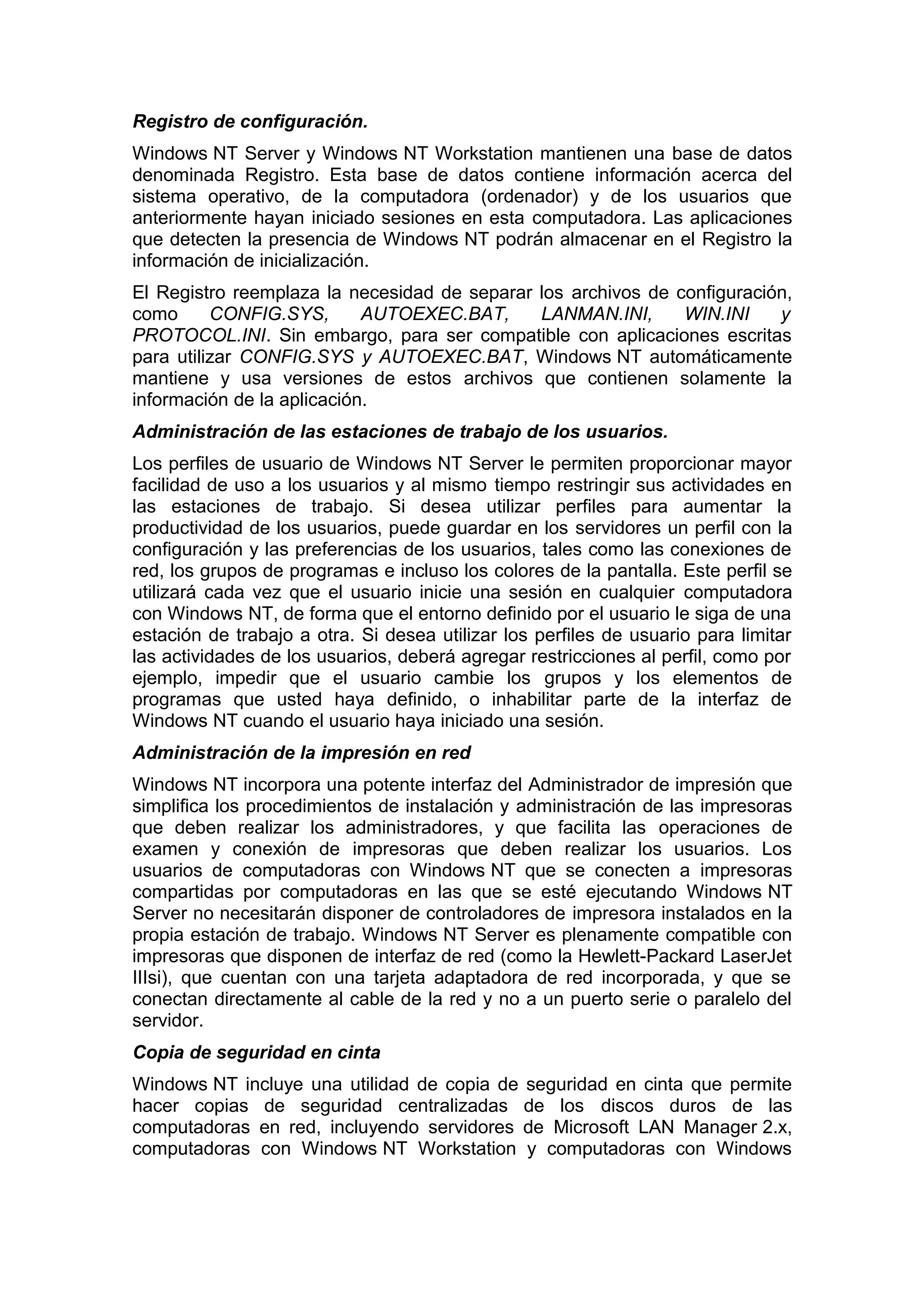 Registro de configuración.
Windows NT Server y Windows NT Workstation mantienen una base de datos
denominada Registro. Esta base de datos contiene información acerca del
sistema operativo, de la computadora (ordenador) y de los usuarios que
anteriormente hayan iniciado sesiones en esta computadora. Las aplicaciones
que detecten la presencia de Windows NT podrán almacenar en el Registro la
información de inicialización.
El Registro reemplaza la necesidad de separar los archivos de configuración,
como
CONFIG.SYS,
AUTOEXEC.BAT,
LANMAN.INI,
WIN.INI
y
PROTOCOL.INI. Sin embargo, para ser compatible con aplicaciones escritas
para utilizar CONFIG.SYS y AUTOEXEC.BAT, Windows NT automáticamente
mantiene y usa versiones de estos archivos que contienen solamente la
información de la aplicación.
Administración de las estaciones de trabajo de los usuarios.
Los perfiles de usuario de Windows NT Server le permiten proporcionar mayor
facilidad de uso a los usuarios y al mismo tiempo restringir sus actividades en
las estaciones de trabajo. Si desea utilizar perfiles para aumentar la
productividad de los usuarios, puede guardar en los servidores un perfil con la
configuración y las preferencias de los usuarios, tales como las conexiones de
red, los grupos de programas e incluso los colores de la pantalla. Este perfil se
utilizará cada vez que el usuario inicie una sesión en cualquier computadora
con Windows NT, de forma que el entorno definido por el usuario le siga de una
estación de trabajo a otra. Si desea utilizar los perfiles de usuario para limitar
las actividades de los usuarios, deberá agregar restricciones al perfil, como por
ejemplo, impedir que el usuario cambie los grupos y los elementos de
programas que usted haya definido, o inhabilitar parte de la interfaz de
Windows NT cuando el usuario haya iniciado una sesión.
Administración de la impresión en red
Windows NT incorpora una potente interfaz del Administrador de impresión que
simplifica los procedimientos de instalación y administración de las impresoras
que deben realizar los administradores, y que facilita las operaciones de
examen y conexión de impresoras que deben realizar los usuarios. Los
usuarios de computadoras con Windows NT que se conecten a impresoras
compartidas por computadoras en las que se esté ejecutando Windows NT
Server no necesitarán disponer de controladores de impresora instalados en la
propia estación de trabajo. Windows NT Server es plenamente compatible con
impresoras que disponen de interfaz de red (como la Hewlett-Packard LaserJet
IIIsi), que cuentan con una tarjeta adaptadora de red incorporada, y que se
conectan directamente al cable de la red y no a un puerto serie o paralelo del
servidor.
Copia de seguridad en cinta
Windows NT incluye una utilidad de copia de seguridad en cinta que permite
hacer copias de seguridad centralizadas de los discos duros de las
computadoras en red, incluyendo servidores de Microsoft LAN Manager 2.x,
computadoras con Windows NT Workstation y computadoras con Windows

 