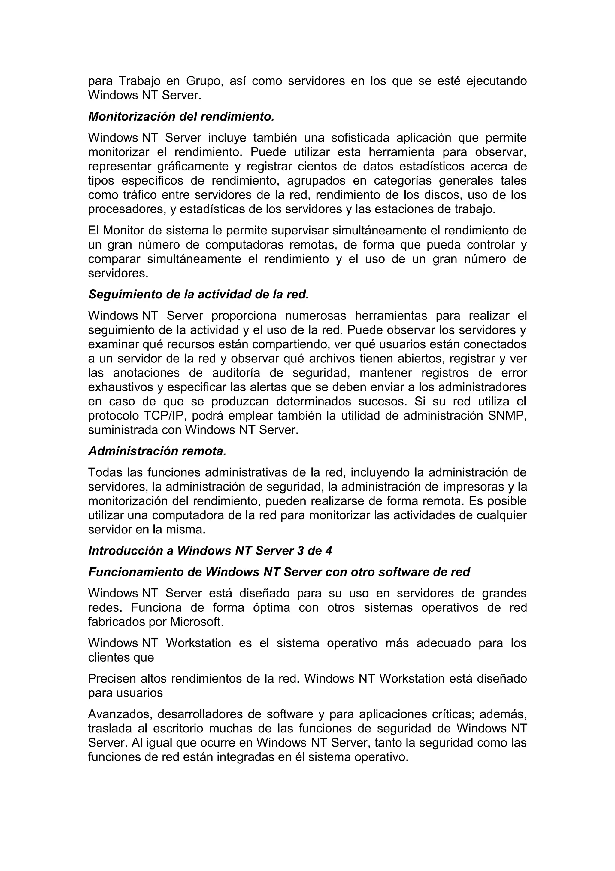 para Trabajo en Grupo, así como servidores en los que se esté ejecutando
Windows NT Server.
Monitorización del rendimiento.
Windows NT Server incluye también una sofisticada aplicación que permite
monitorizar el rendimiento. Puede utilizar esta herramienta para observar,
representar gráficamente y registrar cientos de datos estadísticos acerca de
tipos específicos de rendimiento, agrupados en categorías generales tales
como tráfico entre servidores de la red, rendimiento de los discos, uso de los
procesadores, y estadísticas de los servidores y las estaciones de trabajo.
El Monitor de sistema le permite supervisar simultáneamente el rendimiento de
un gran número de computadoras remotas, de forma que pueda controlar y
comparar simultáneamente el rendimiento y el uso de un gran número de
servidores.
Seguimiento de la actividad de la red.
Windows NT Server proporciona numerosas herramientas para realizar el
seguimiento de la actividad y el uso de la red. Puede observar los servidores y
examinar qué recursos están compartiendo, ver qué usuarios están conectados
a un servidor de la red y observar qué archivos tienen abiertos, registrar y ver
las anotaciones de auditoría de seguridad, mantener registros de error
exhaustivos y especificar las alertas que se deben enviar a los administradores
en caso de que se produzcan determinados sucesos. Si su red utiliza el
protocolo TCP/IP, podrá emplear también la utilidad de administración SNMP,
suministrada con Windows NT Server.
Administración remota.
Todas las funciones administrativas de la red, incluyendo la administración de
servidores, la administración de seguridad, la administración de impresoras y la
monitorización del rendimiento, pueden realizarse de forma remota. Es posible
utilizar una computadora de la red para monitorizar las actividades de cualquier
servidor en la misma.
Introducción a Windows NT Server 3 de 4
Funcionamiento de Windows NT Server con otro software de red
Windows NT Server está diseñado para su uso en servidores de grandes
redes. Funciona de forma óptima con otros sistemas operativos de red
fabricados por Microsoft.
Windows NT Workstation es el sistema operativo más adecuado para los
clientes que
Precisen altos rendimientos de la red. Windows NT Workstation está diseñado
para usuarios
Avanzados, desarrolladores de software y para aplicaciones críticas; además,
traslada al escritorio muchas de las funciones de seguridad de Windows NT
Server. Al igual que ocurre en Windows NT Server, tanto la seguridad como las
funciones de red están integradas en él sistema operativo.

 