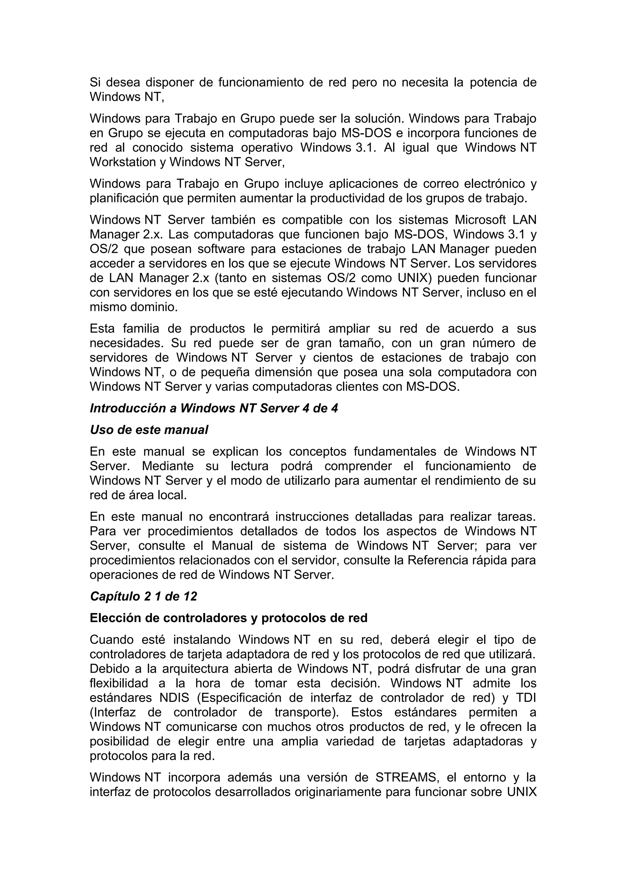Si desea disponer de funcionamiento de red pero no necesita la potencia de
Windows NT,
Windows para Trabajo en Grupo puede ser la solución. Windows para Trabajo
en Grupo se ejecuta en computadoras bajo MS-DOS e incorpora funciones de
red al conocido sistema operativo Windows 3.1. Al igual que Windows NT
Workstation y Windows NT Server,
Windows para Trabajo en Grupo incluye aplicaciones de correo electrónico y
planificación que permiten aumentar la productividad de los grupos de trabajo.
Windows NT Server también es compatible con los sistemas Microsoft LAN
Manager 2.x. Las computadoras que funcionen bajo MS-DOS, Windows 3.1 y
OS/2 que posean software para estaciones de trabajo LAN Manager pueden
acceder a servidores en los que se ejecute Windows NT Server. Los servidores
de LAN Manager 2.x (tanto en sistemas OS/2 como UNIX) pueden funcionar
con servidores en los que se esté ejecutando Windows NT Server, incluso en el
mismo dominio.
Esta familia de productos le permitirá ampliar su red de acuerdo a sus
necesidades. Su red puede ser de gran tamaño, con un gran número de
servidores de Windows NT Server y cientos de estaciones de trabajo con
Windows NT, o de pequeña dimensión que posea una sola computadora con
Windows NT Server y varias computadoras clientes con MS-DOS.
Introducción a Windows NT Server 4 de 4
Uso de este manual
En este manual se explican los conceptos fundamentales de Windows NT
Server. Mediante su lectura podrá comprender el funcionamiento de
Windows NT Server y el modo de utilizarlo para aumentar el rendimiento de su
red de área local.
En este manual no encontrará instrucciones detalladas para realizar tareas.
Para ver procedimientos detallados de todos los aspectos de Windows NT
Server, consulte el Manual de sistema de Windows NT Server; para ver
procedimientos relacionados con el servidor, consulte la Referencia rápida para
operaciones de red de Windows NT Server.
Capítulo 2 1 de 12
Elección de controladores y protocolos de red
Cuando esté instalando Windows NT en su red, deberá elegir el tipo de
controladores de tarjeta adaptadora de red y los protocolos de red que utilizará.
Debido a la arquitectura abierta de Windows NT, podrá disfrutar de una gran
flexibilidad a la hora de tomar esta decisión. Windows NT admite los
estándares NDIS (Especificación de interfaz de controlador de red) y TDI
(Interfaz de controlador de transporte). Estos estándares permiten a
Windows NT comunicarse con muchos otros productos de red, y le ofrecen la
posibilidad de elegir entre una amplia variedad de tarjetas adaptadoras y
protocolos para la red.
Windows NT incorpora además una versión de STREAMS, el entorno y la
interfaz de protocolos desarrollados originariamente para funcionar sobre UNIX

 