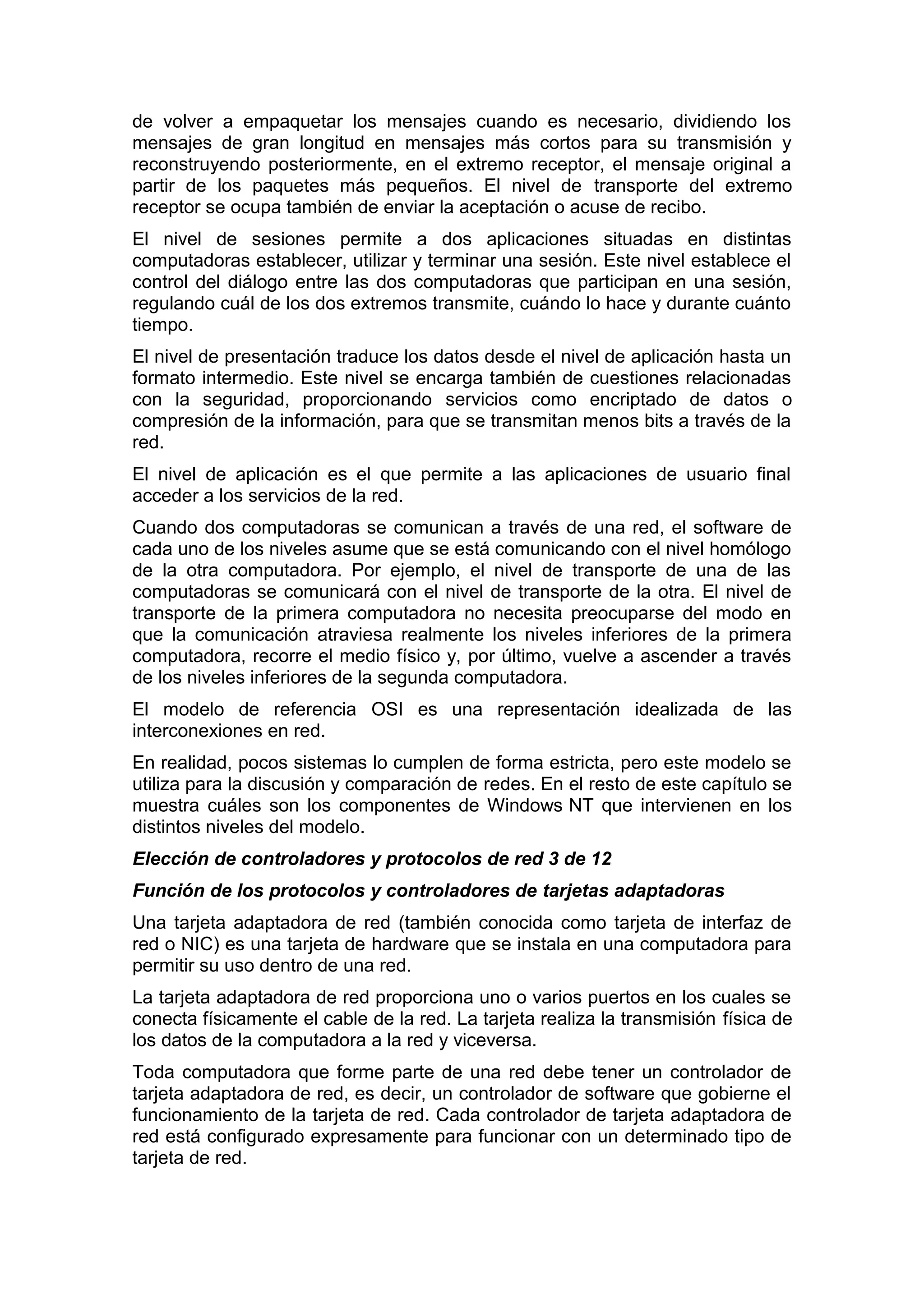 de volver a empaquetar los mensajes cuando es necesario, dividiendo los
mensajes de gran longitud en mensajes más cortos para su transmisión y
reconstruyendo posteriormente, en el extremo receptor, el mensaje original a
partir de los paquetes más pequeños. El nivel de transporte del extremo
receptor se ocupa también de enviar la aceptación o acuse de recibo.
El nivel de sesiones permite a dos aplicaciones situadas en distintas
computadoras establecer, utilizar y terminar una sesión. Este nivel establece el
control del diálogo entre las dos computadoras que participan en una sesión,
regulando cuál de los dos extremos transmite, cuándo lo hace y durante cuánto
tiempo.
El nivel de presentación traduce los datos desde el nivel de aplicación hasta un
formato intermedio. Este nivel se encarga también de cuestiones relacionadas
con la seguridad, proporcionando servicios como encriptado de datos o
compresión de la información, para que se transmitan menos bits a través de la
red.
El nivel de aplicación es el que permite a las aplicaciones de usuario final
acceder a los servicios de la red.
Cuando dos computadoras se comunican a través de una red, el software de
cada uno de los niveles asume que se está comunicando con el nivel homólogo
de la otra computadora. Por ejemplo, el nivel de transporte de una de las
computadoras se comunicará con el nivel de transporte de la otra. El nivel de
transporte de la primera computadora no necesita preocuparse del modo en
que la comunicación atraviesa realmente los niveles inferiores de la primera
computadora, recorre el medio físico y, por último, vuelve a ascender a través
de los niveles inferiores de la segunda computadora.
El modelo de referencia OSI es una representación idealizada de las
interconexiones en red.
En realidad, pocos sistemas lo cumplen de forma estricta, pero este modelo se
utiliza para la discusión y comparación de redes. En el resto de este capítulo se
muestra cuáles son los componentes de Windows NT que intervienen en los
distintos niveles del modelo.
Elección de controladores y protocolos de red 3 de 12
Función de los protocolos y controladores de tarjetas adaptadoras
Una tarjeta adaptadora de red (también conocida como tarjeta de interfaz de
red o NIC) es una tarjeta de hardware que se instala en una computadora para
permitir su uso dentro de una red.
La tarjeta adaptadora de red proporciona uno o varios puertos en los cuales se
conecta físicamente el cable de la red. La tarjeta realiza la transmisión física de
los datos de la computadora a la red y viceversa.
Toda computadora que forme parte de una red debe tener un controlador de
tarjeta adaptadora de red, es decir, un controlador de software que gobierne el
funcionamiento de la tarjeta de red. Cada controlador de tarjeta adaptadora de
red está configurado expresamente para funcionar con un determinado tipo de
tarjeta de red.

 
