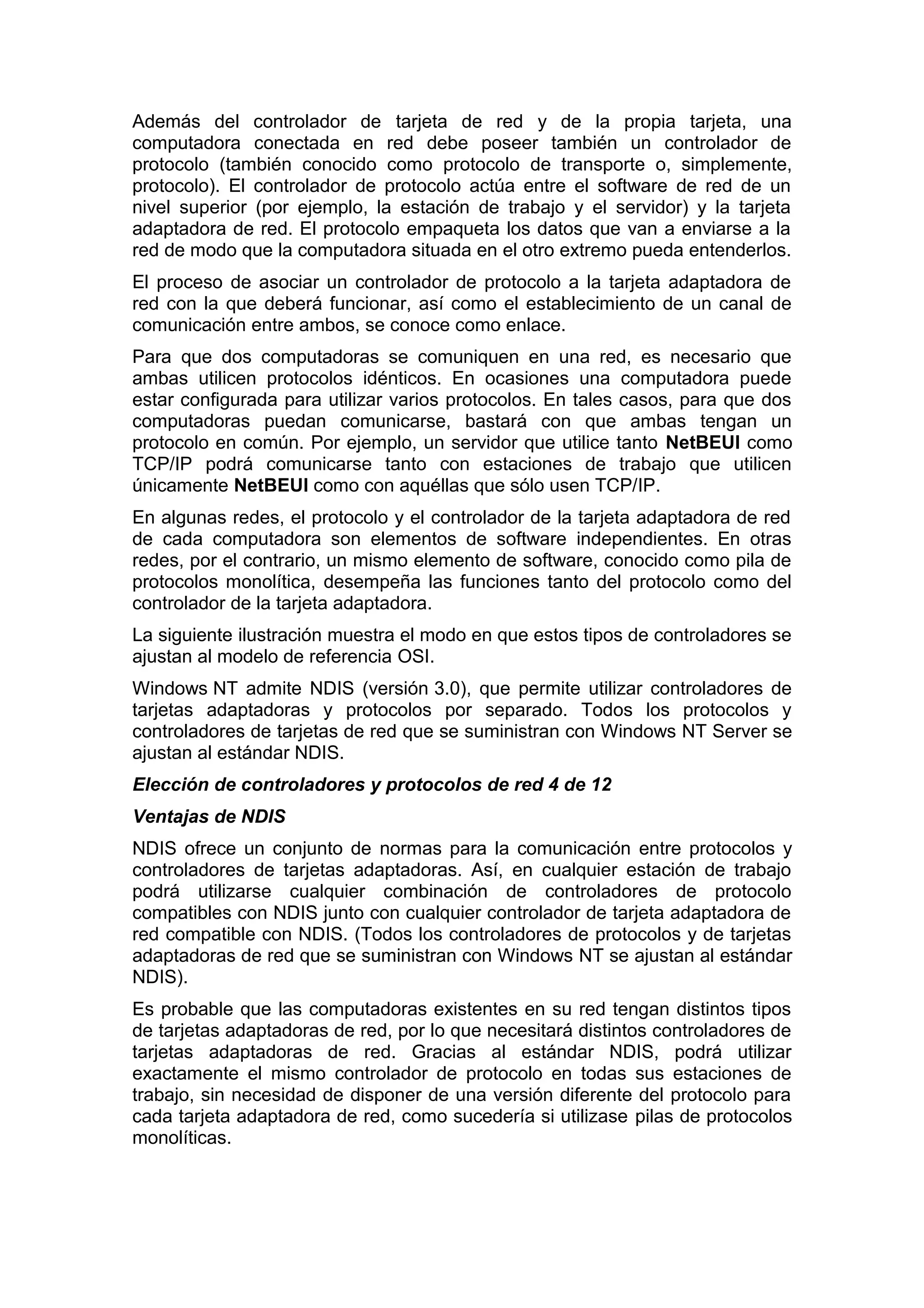Además del controlador de tarjeta de red y de la propia tarjeta, una
computadora conectada en red debe poseer también un controlador de
protocolo (también conocido como protocolo de transporte o, simplemente,
protocolo). El controlador de protocolo actúa entre el software de red de un
nivel superior (por ejemplo, la estación de trabajo y el servidor) y la tarjeta
adaptadora de red. El protocolo empaqueta los datos que van a enviarse a la
red de modo que la computadora situada en el otro extremo pueda entenderlos.
El proceso de asociar un controlador de protocolo a la tarjeta adaptadora de
red con la que deberá funcionar, así como el establecimiento de un canal de
comunicación entre ambos, se conoce como enlace.
Para que dos computadoras se comuniquen en una red, es necesario que
ambas utilicen protocolos idénticos. En ocasiones una computadora puede
estar configurada para utilizar varios protocolos. En tales casos, para que dos
computadoras puedan comunicarse, bastará con que ambas tengan un
protocolo en común. Por ejemplo, un servidor que utilice tanto NetBEUI como
TCP/IP podrá comunicarse tanto con estaciones de trabajo que utilicen
únicamente NetBEUI como con aquéllas que sólo usen TCP/IP.
En algunas redes, el protocolo y el controlador de la tarjeta adaptadora de red
de cada computadora son elementos de software independientes. En otras
redes, por el contrario, un mismo elemento de software, conocido como pila de
protocolos monolítica, desempeña las funciones tanto del protocolo como del
controlador de la tarjeta adaptadora.
La siguiente ilustración muestra el modo en que estos tipos de controladores se
ajustan al modelo de referencia OSI.
Windows NT admite NDIS (versión 3.0), que permite utilizar controladores de
tarjetas adaptadoras y protocolos por separado. Todos los protocolos y
controladores de tarjetas de red que se suministran con Windows NT Server se
ajustan al estándar NDIS.
Elección de controladores y protocolos de red 4 de 12
Ventajas de NDIS
NDIS ofrece un conjunto de normas para la comunicación entre protocolos y
controladores de tarjetas adaptadoras. Así, en cualquier estación de trabajo
podrá utilizarse cualquier combinación de controladores de protocolo
compatibles con NDIS junto con cualquier controlador de tarjeta adaptadora de
red compatible con NDIS. (Todos los controladores de protocolos y de tarjetas
adaptadoras de red que se suministran con Windows NT se ajustan al estándar
NDIS).
Es probable que las computadoras existentes en su red tengan distintos tipos
de tarjetas adaptadoras de red, por lo que necesitará distintos controladores de
tarjetas adaptadoras de red. Gracias al estándar NDIS, podrá utilizar
exactamente el mismo controlador de protocolo en todas sus estaciones de
trabajo, sin necesidad de disponer de una versión diferente del protocolo para
cada tarjeta adaptadora de red, como sucedería si utilizase pilas de protocolos
monolíticas.

 