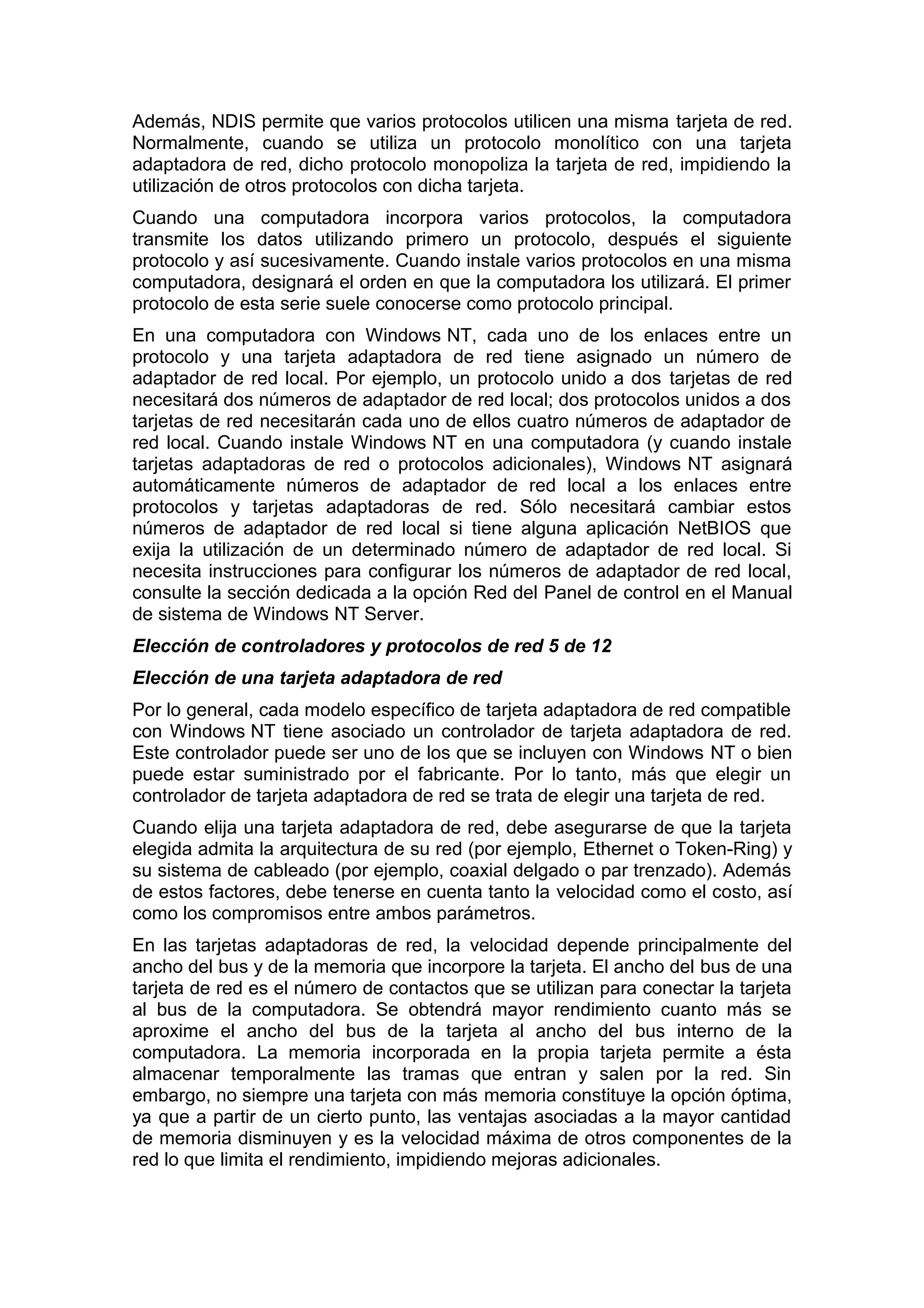 Además, NDIS permite que varios protocolos utilicen una misma tarjeta de red.
Normalmente, cuando se utiliza un protocolo monolítico con una tarjeta
adaptadora de red, dicho protocolo monopoliza la tarjeta de red, impidiendo la
utilización de otros protocolos con dicha tarjeta.
Cuando una computadora incorpora varios protocolos, la computadora
transmite los datos utilizando primero un protocolo, después el siguiente
protocolo y así sucesivamente. Cuando instale varios protocolos en una misma
computadora, designará el orden en que la computadora los utilizará. El primer
protocolo de esta serie suele conocerse como protocolo principal.
En una computadora con Windows NT, cada uno de los enlaces entre un
protocolo y una tarjeta adaptadora de red tiene asignado un número de
adaptador de red local. Por ejemplo, un protocolo unido a dos tarjetas de red
necesitará dos números de adaptador de red local; dos protocolos unidos a dos
tarjetas de red necesitarán cada uno de ellos cuatro números de adaptador de
red local. Cuando instale Windows NT en una computadora (y cuando instale
tarjetas adaptadoras de red o protocolos adicionales), Windows NT asignará
automáticamente números de adaptador de red local a los enlaces entre
protocolos y tarjetas adaptadoras de red. Sólo necesitará cambiar estos
números de adaptador de red local si tiene alguna aplicación NetBIOS que
exija la utilización de un determinado número de adaptador de red local. Si
necesita instrucciones para configurar los números de adaptador de red local,
consulte la sección dedicada a la opción Red del Panel de control en el Manual
de sistema de Windows NT Server.
Elección de controladores y protocolos de red 5 de 12
Elección de una tarjeta adaptadora de red
Por lo general, cada modelo específico de tarjeta adaptadora de red compatible
con Windows NT tiene asociado un controlador de tarjeta adaptadora de red.
Este controlador puede ser uno de los que se incluyen con Windows NT o bien
puede estar suministrado por el fabricante. Por lo tanto, más que elegir un
controlador de tarjeta adaptadora de red se trata de elegir una tarjeta de red.
Cuando elija una tarjeta adaptadora de red, debe asegurarse de que la tarjeta
elegida admita la arquitectura de su red (por ejemplo, Ethernet o Token-Ring) y
su sistema de cableado (por ejemplo, coaxial delgado o par trenzado). Además
de estos factores, debe tenerse en cuenta tanto la velocidad como el costo, así
como los compromisos entre ambos parámetros.
En las tarjetas adaptadoras de red, la velocidad depende principalmente del
ancho del bus y de la memoria que incorpore la tarjeta. El ancho del bus de una
tarjeta de red es el número de contactos que se utilizan para conectar la tarjeta
al bus de la computadora. Se obtendrá mayor rendimiento cuanto más se
aproxime el ancho del bus de la tarjeta al ancho del bus interno de la
computadora. La memoria incorporada en la propia tarjeta permite a ésta
almacenar temporalmente las tramas que entran y salen por la red. Sin
embargo, no siempre una tarjeta con más memoria constituye la opción óptima,
ya que a partir de un cierto punto, las ventajas asociadas a la mayor cantidad
de memoria disminuyen y es la velocidad máxima de otros componentes de la
red lo que limita el rendimiento, impidiendo mejoras adicionales.

 